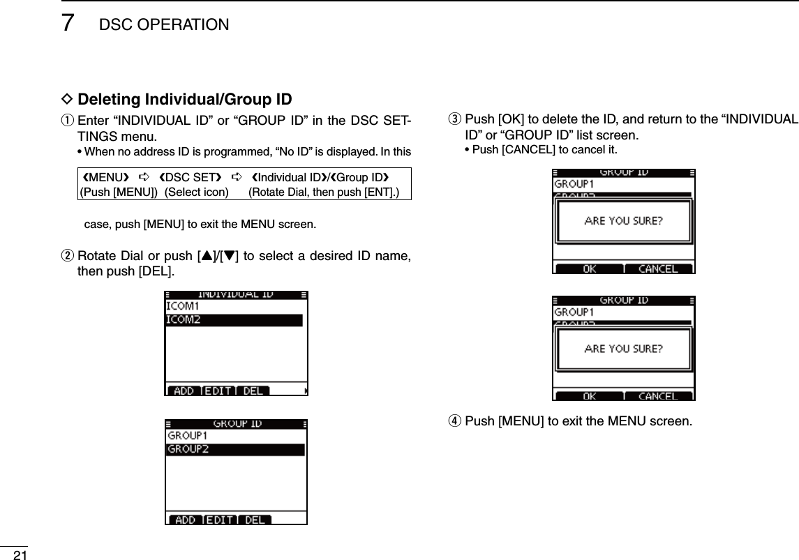 217DSC OPERATIOND Deleting Individual/Group IDq  Enter “INDIVIDUAL ID” or “GROUP ID” in the DSC SET-TINGS menu.s7HENNOADDRESS)$ISPROGRAMMEDh.O)$vISDISPLAYED)NTHIScase, push [MENU] to exit the MENU screen.w  Rotate Dial or push [Y]/[Z] to select a desired ID name, then push [DEL].e  Push [OK] to delete the ID, and return to the “INDIVIDUAL ID” or “GROUP ID” list screen. s0USH;#!.#%,=TOCANCELITr Push [MENU] to exit the MENU screen. eMENUf   ¶   eDSC SETf   ¶   eIndividual IDf/eGroup IDf(Push [MENU])  (Select icon)      (Rotate Dial, then push [ENT].)