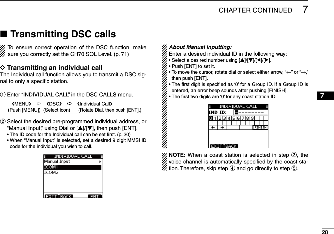 287CHAPTER CONTINUED12345678910111213141516Transmitting DSC calls NTo ensure correct operation of the DSC function, make sure you correctly set the CH70 SQL Level. (p. 71)Transmitting an individual call DThe Individual call function allows you to transmit a DSC sig-nal to only a speciﬁc station.Enter “INDIVIDUAL CALL” in the DSC CALLS menu. q   eMENUf    ¶    eDSCf    ¶    eIndividual Callf(Push [MENU])  (Select icon)      (Rotate Dial, then push [ENT].) Select the desired pre-programmed individual address, or  w“Manual Input,” using Dial or [Y]/[Z], then push [ENT]. s4HE)$CODEFORTHE)NDIVIDUALCALLCANBESETlRSTPs7HENh-ANUAL)NPUTvISSELECTEDSETADESIREDDIGIT--3))$code for the individual you wish to call. About Manual Inputting:Enter a desired individual ID in the following way:s3ELECTADESIREDNUMBERUSING;Y]/[Z]/[Ω]/[≈].s0USH;%.4=TOSETITs4OMOVETHECURSORROTATEDIALOR select either arrow, “←” or “→,” then push [ENT].s4HElRSTDIGITISSPECIlEDAS@FORA&apos;ROUP)$)FA&apos;ROUP)$ISentered, an error beep sounds after pushing [FINISH].s4HElRSTTWODIGITSARE@FORANYCOASTSTATION)$./4% When a coast station is selected in step w, the voice channel is automatically speciﬁed by the coast sta-tion. Therefore, skip step r and go directly to step t. 