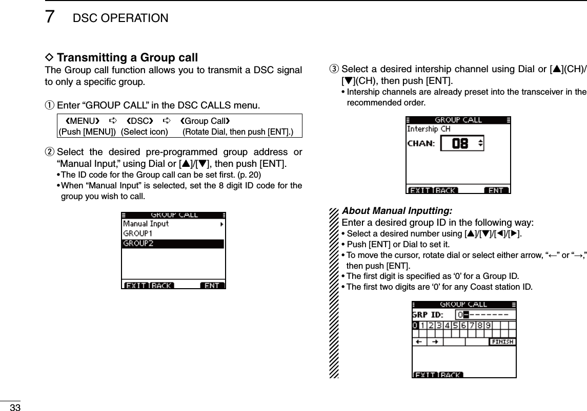 337DSC OPERATIONTransmitting a Group call DThe Group call function allows you to transmit a DSC signal to only a speciﬁc group.Enter “GROUP CALL” in the DSC CALLS menu. q   eMENUf    ¶    eDSCf    ¶    eGroup Callf(Push [MENU])  (Select icon)      (Rotate Dial, then push [ENT].) Select the desired pre-programmed group address or  w“Manual Input,” using Dial or [Y]/[Z], then push [ENT]. s4HE)$CODEFORTHE&apos;ROUPCALLCANBESETlRSTPs7HENh-ANUAL)NPUTvISSELECTEDSETTHEDIGIT)$CODEFORTHEgroup you wish to call.e  Select a desired intership channel using Dial or [Y](CH)/[Z](CH), then push [ENT]. s)NTERSHIPCHANNELSAREALREADYPRESETINTOTHETRANSCEIVERINTHErecommended order. About Manual Inputting:Enter a desired group ID in the following way:s3ELECTADESIREDNUMBERUSING;Y]/[Z]/[Ω]/[≈].s0USH;%.4=OR$IALTOSETITs4OMOVETHECURSORROTATEDIALOR select either arrow, “←” or “→,” then push [ENT].s4HElRSTDIGITISSPECIlEDAS@FORA&apos;ROUP)$s4HElRSTTWODIGITSARE@FORANY#OASTSTATION)$