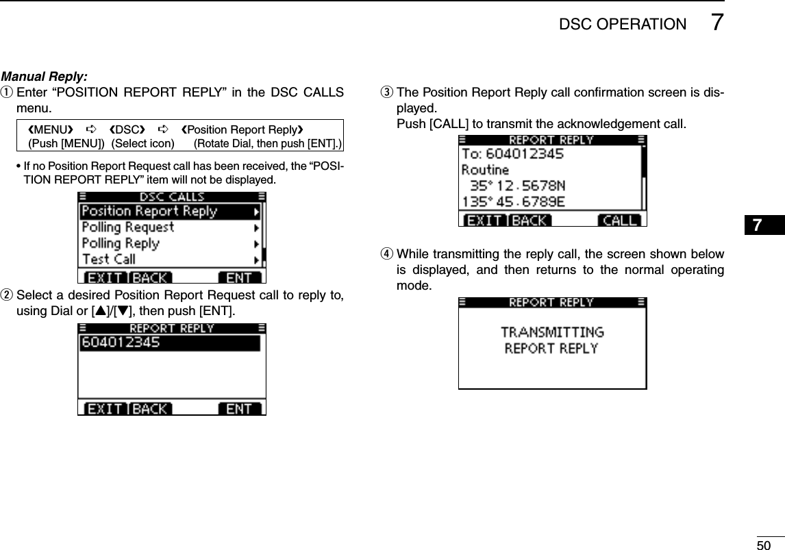 507DSC OPERATION12345678910111213141516Manual Reply: Enter “POSITION REPORT REPLY” in the DSC CALLS  qmenu.   eMENUf    ¶    eDSCf    ¶    ePosition Report Replyf   (Push [MENU])  (Select icon)      (Rotate Dial, then push [ENT].) s)FNO0OSITION2EPORT2EQUESTCALLHASBEENRECEIVEDTHEh0/3)-TION REPORT REPLY” item will not be displayed. Select a desired Position Report Request call to reply to,  wusing Dial or [Y]/[Z], then push [ENT]. The Position Report Reply call conﬁrmation screen is dis- eplayed.  Push [CALL] to transmit the acknowledgement call. While transmitting the reply call, the screen shown below  ris displayed, and then returns to the normal operating mode.