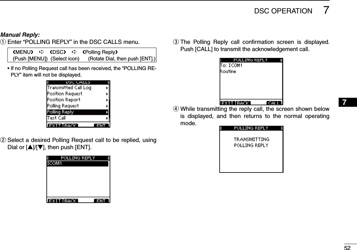 527DSC OPERATION12345678910111213141516Manual Reply:Enter “POLLING REPLY” in the DSC CALLS menu. q   eMENUf    ¶    eDSCf    ¶    ePolling Replyf   (Push [MENU])  (Select icon)      (Rotate Dial, then push [ENT].) s)FNO0OLLING2EQUESTCALLHASBEENRECEIVEDTHEh0/,,).&apos;2%-PLY” item will not be displayed. Select a desired Polling Request call to be replied, using  wDial or [Y]/[Z], then push [ENT].e  The Polling Reply call conﬁrmation screen is displayed. Push [CALL] to transmit the acknowledgement call.r  While transmitting the reply call, the screen shown below is displayed, and then returns to the normal operating mode.