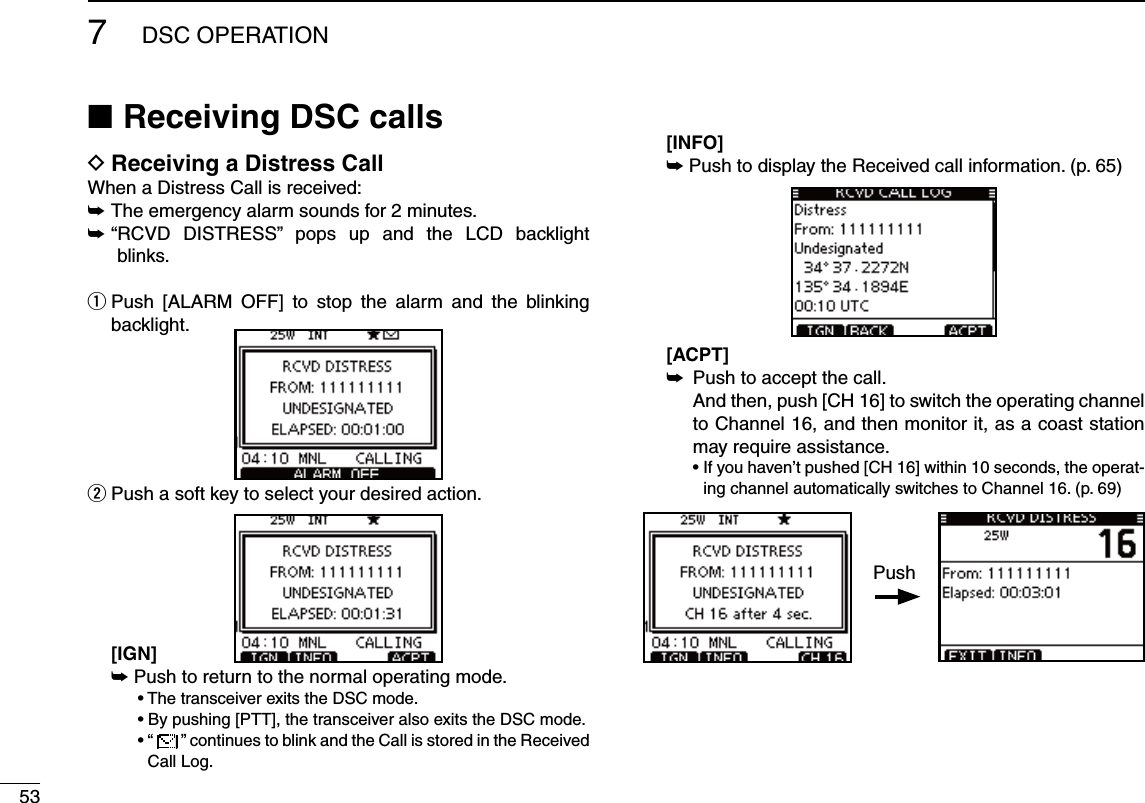 537DSC OPERATIONReceiving DSC calls NReceiving a Distress Call DWhen a Distress Call is received:The emergency alarm sounds for 2 minutes. ±“ RCVD DISTRESS” pops up and the LCD backlight  ±blinks.q  Push [ALARM OFF] to stop the alarm and the blinking backlight.w  Push a soft key to select your desired action.  [IGN] ±Push to return to the normal operating mode.  s4HETRANSCEIVEREXITSTHE$3#MODE  s&quot;YPUSHING;044=THETRANSCEIVERALSOEXITSTHE$3#MODE  sh  ” continues to blink and the Call is stored in the Received Call Log.  [INFO] ±Push to display the Received call information. (p. 65) [ACPT] Push to accept the call. ±    And then, push [CH 16] to switch the operating channel to Channel 16, and then monitor it, as a coast station may require assistance.  s)FYOUHAVENTPUSHED;#(=WITHINSECONDSTHEOPERAT-ing channel automatically switches to Channel 16. (p. 69)Push