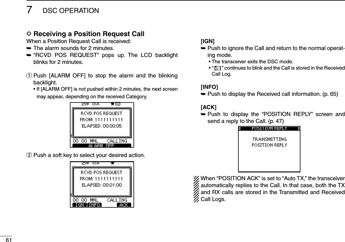 617DSC OPERATIONReceiving a Position Request Call DWhen a Position Request Call is received:±  The alarm sounds for 2 minutes.± “RCVD POS REQUEST” pops up. The LCD backlight blinks for 2 minutes. Push [ALARM OFF] to stop the alarm and the blinking  qbacklight. s)F;!,!2-/&amp;&amp;=ISNOTPUSHEDWITHINMINUTESTHENEXTSCREENmay appear, depending on the received Category.w  Push a soft key to select your desired action.  [IGN]  ±Push to ignore the Call and return to the normal operat-ing mode.  s4HETRANSCEIVEREXITSTHE$3#MODE  sh  ” continues to blink and the Call is stored in the Received Call Log.  [INFO] ±Push to display the Received call information. (p. 65) [ACK] ± Push to display the “POSITION REPLY” screen and send a reply to the Call. (p. 47)When “POSITION ACK” is set to “Auto TX,” the transceiver automatically replies to the Call. In that case, both the TX and RX calls are stored in the Transmitted and Received Call Logs.