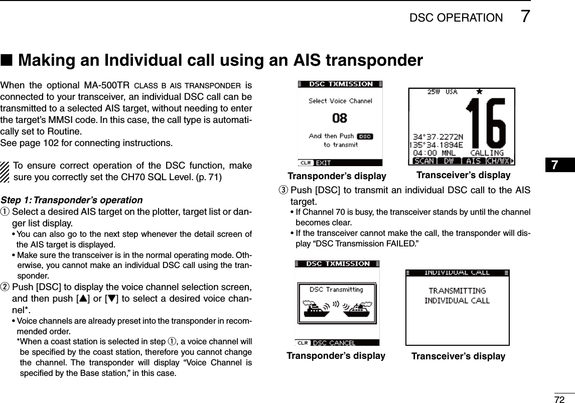 727DSC OPERATION12345678910111213141516When the optional MA-500TR CLASS B AIS TRANSPONDER is connected to your transceiver, an individual DSC call can be transmitted to a selected AIS target, without needing to enter the target’s MMSI code. In this case, the call type is automati-cally set to Routine.See page 102 for connecting instructions.To ensure correct operation of the DSC function, make sure you correctly set the CH70 SQL Level. (p. 71)Step 1: Transponder’s operation Select a desired AIS target on the plotter, target list or dan- qger list display.s9OUCANALSOGOTOTHENEXTSTEPWHENEVERTHEDETAILSCREENOFthe AIS target is displayed. s-AKESURETHETRANSCEIVERISINTHENORMALOPERATINGMODE/TH-erwise, you cannot make an individual DSC call using the tran-sponder. Push [DSC] to display the voice channel selection screen,  wand then push [Y] or [Z] to select a desired voice chan-nel*.s6OICECHANNELSAREALREADYPRESETINTOTHETRANSPONDERINRECOM-mended order.    * When a coast station is selected in step q, a voice channel will be speciﬁed by the coast station, therefore you cannot change the channel. The transponder will display “Voice Channel is speciﬁed by the Base station,” in this case. Push [DSC] to transmit an individual DSC call to the AIS  etarget. s)F#HANNELISBUSYTHETRANSCEIVERSTANDSBYUNTILTHECHANNELbecomes clear. s)FTHETRANSCEIVERCANNOTMAKETHECALLTHETRANSPONDERWILLDIS-play “DSC Transmission FAILED.”Making an Individual call using an AIS transponder NTransponder’s display Transceiver’s displayTransponder’s display Transceiver’s display