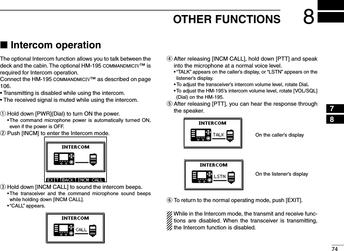748OTHER FUNCTIONS12345678910111213141516Intercom operation NThe optional Intercom function allows you to talk between the deck and the cabin. The optional HM-195 COMMANDMICIV™ is required for Intercom operation.Connect the HM-195 COMMANDMICIV™ as described on page 106.s4RANSMITTINGISDISABLEDWHILEUSINGTHEINTERCOMs4HERECEIVEDSIGNALISMUTEDWHILEUSINGTHEINTERCOMHold down [PWR](Dial) to turn ON the power. qs4HE COMMAND MICROPHONE POWER IS AUTOMATICALLY TURNED /.even if the power is OFF. Push [INCM] to enter the Intercom mode. w Hold down [INCM CALL] to sound the intercom beeps. es4HE TRANSCEIVER AND THE COMMAND MICROPHONE SOUND BEEPSwhile holding down [INCM CALL].sh#!,,vAPPEARS After releasing [INCM CALL], hold down [PTT] and speak  rinto the microphone at a normal voice level.sh4!,+vAPPEARSONTHECALLERSDISPLAYORh,34.vAPPEARSONTHElistener’s display.sTo adjust the transceiver’s intercom volume level, rotate Dial.s4OADJUSTTHE(-SINTERCOMVOLUMELEVELROTATE;6/,31,=(Dial) on the HM-195. After releasing [PTT], you can hear the response through  tthe speaker.                   yTo return to the normal operating mode, push [EXIT].While in the Intercom mode, the transmit and receive func-tions are disabled. When the transceiver is transmitting, the Intercom function is disabled.On the caller’s displayOn the listener’s display