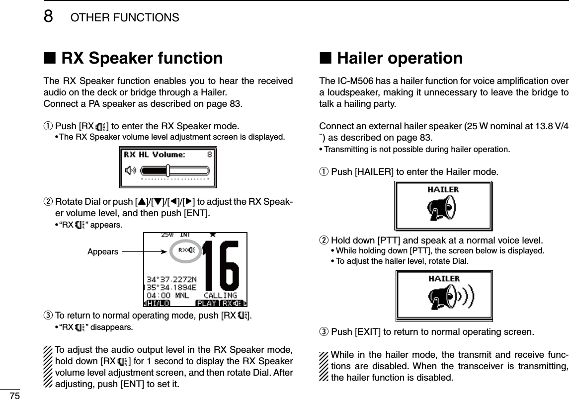 758OTHER FUNCTIONSRX Speaker function NThe RX Speaker function enables you to hear the received audio on the deck or bridge through a Hailer.Connect a PA speaker as described on page 83. Push  q[RX  ] to enter the RX Speaker mode. s4HE283PEAKERVOLUMELEVELADJUSTMENTSCREENISDISPLAYED Rotate Dial or push [ wY]/[Z]/[Ω]/[≈] to adjust the RX Speak-er volume level, and then push [ENT]. sh28  ” appears.  eTo return to normal operating mode, push [RX ]. sh28   ” disappears.To adjust the audio output level in the RX Speaker mode, hold down [RX  ] for 1 second to display the RX Speaker volume level adjustment screen, and then rotate Dial. After adjusting, push [ENT] to set it.Hailer operation NThe IC-M506 has a hailer function for voice ampliﬁcation over a loudspeaker, making it unnecessary to leave the bridge to talk a hailing party.Connect an external hailer speaker (25 W nominal at 13.8 V/4 ˘) as described on page 83.s4RANSMITTINGISNOTPOSSIBLEDURINGHAILEROPERATIONPush [HAILER] to enter the Hailer mode. qw  Hold down [PTT] and speak at a normal voice level.s7HILEHOLDINGDOWN;044=THESCREENBELOWISDISPLAYED s4OADJUSTTHEHAILERLEVELROTATE$IALe  Push [EXIT] to return to normal operating screen.While in the hailer mode, the transmit and receive func-tions are disabled. When the transceiver is transmitting, the hailer function is disabled.Appears