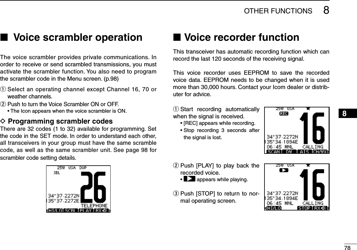 788OTHER FUNCTIONS12345678910111213141516  N Voice scrambler operation The voice scrambler provides private communications. In order to receive or send scrambled transmissions, you must activate the scrambler function. You also need to program the scrambler code in the Menu screen. (p.98)q  Select an operating channel except Channel 16, 70 or weather channels.w  Push to turn the Voice Scrambler ON or OFF. s4HE)CONAPPEARSWHENTHEVOICESCRAMBLERIS/.D Programming scrambler codesThere are 32 codes (1 to 32) available for programming. Set the code in the SET mode. In order to understand each other, all transceivers in your group must have the same scramble code, as well as the same scrambler unit. See page 98 for scrambler code setting details.Voice recorder function NThis transceiver has automatic recording function which can record the last 120 seconds of the receiving signal. This voice recorder uses EEPROM to save the recorded voice data. EEPROM needs to be changed when it is used more than 30,000 hours. Contact your Icom dealer or distrib-uter for advice.q Start recording automatically when the signal is received. s;2%#=APPEARSWHILERECORDING s3TOP recording 3 seconds after the signal is lost.w  Push [PLAY] to play back the recorded voice.s  appears while playing.e  Push [STOP] to return to nor-mal operating screen.