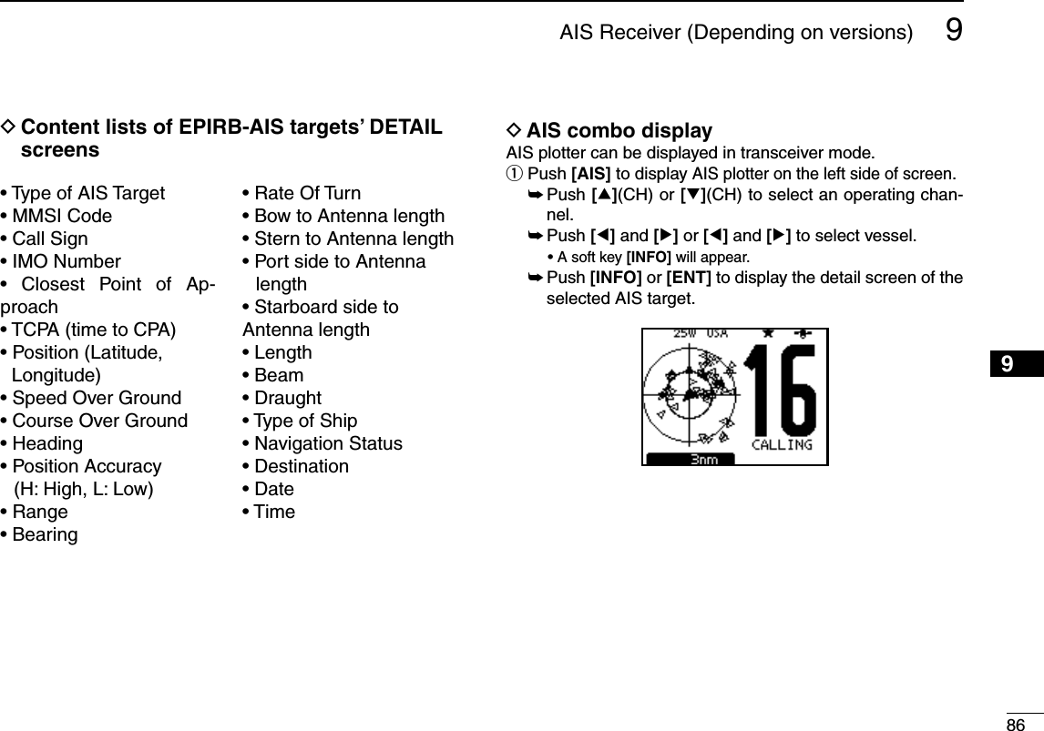 869AIS Receiver (Depending on versions)12345678910111213141516D  Content lists of EPIRB-AIS targets’ DETAIL screenss4YPEOF!)34ARGETs--3)#ODEs#ALL3IGNs)-/.UMBERs #LOSEST 0OINT OF !P-proachs4#0!TIMETO#0!s0OSITION,ATITUDELongitude)s3PEED/VER&apos;ROUNDs#OURSE/VER&apos;ROUNDs(EADINGs0OSITION!CCURACY(H: High, L: Low)s2ANGEs&quot;EARINGs2ATE/F4URNs&quot;OWTO!NTENNALENGTHs3TERNTO!NTENNALENGTHs0ORTSIDETO!NTENNAlengths  Starboard side to Antenna lengths,ENGTHs&quot;EAMs$RAUGHTs4YPEOF3HIPs.AVIGATION3TATUSs$ESTINATIONs$ATEs4IMED AIS combo displayAIS plotter can be displayed in transceiver mode. q  Push [AIS] to display AIS plotter on the left side of screen. ±  Push [∫](CH) or [√](CH) to select an operating chan-nel. ±  Push [Ω] and [≈] or [Ω] and [≈] to select vessel.  sA soft key [INFO] will appear. ±  Push [INFO] or [ENT] to display the detail screen of the  selected AIS target.