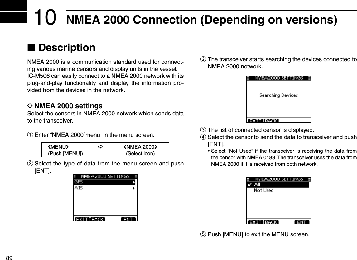 89NMEA 2000 Connection (Depending on versions)10Description NNMEA 2000 is a communication standard used for connect-ing various marine censors and display units in the vessel. IC-M506 can easily connect to a NMEA 2000 network with its plug-and-play functionality and display the information pro-vided from the devices in the network.D NMEA 2000 settingsSelect the censors in NMEA 2000 network which sends data to the transceiver. q Enter “NMEA 2000”menu  in the menu screen.w  Select the type of data from the menu screen and push [ENT].w  The transceiver starts searching the devices connected to NMEA 2000 network.e  The list of connected censor is displayed.r  Select the censor to send the data to transceiver and push [ENT]. s3ELECTh.OT 5SEDvIF THETRANSCEIVERIS RECEIVING THEDATA FROMthe censor with NMEA 0183. The transceiver uses the data from NMEA 2000 if it is received from both network.t Push [MENU] to exit the MENU screen. eMENUf      ¶ eNMEA 2000f  (Push [MENU])      (Select icon)