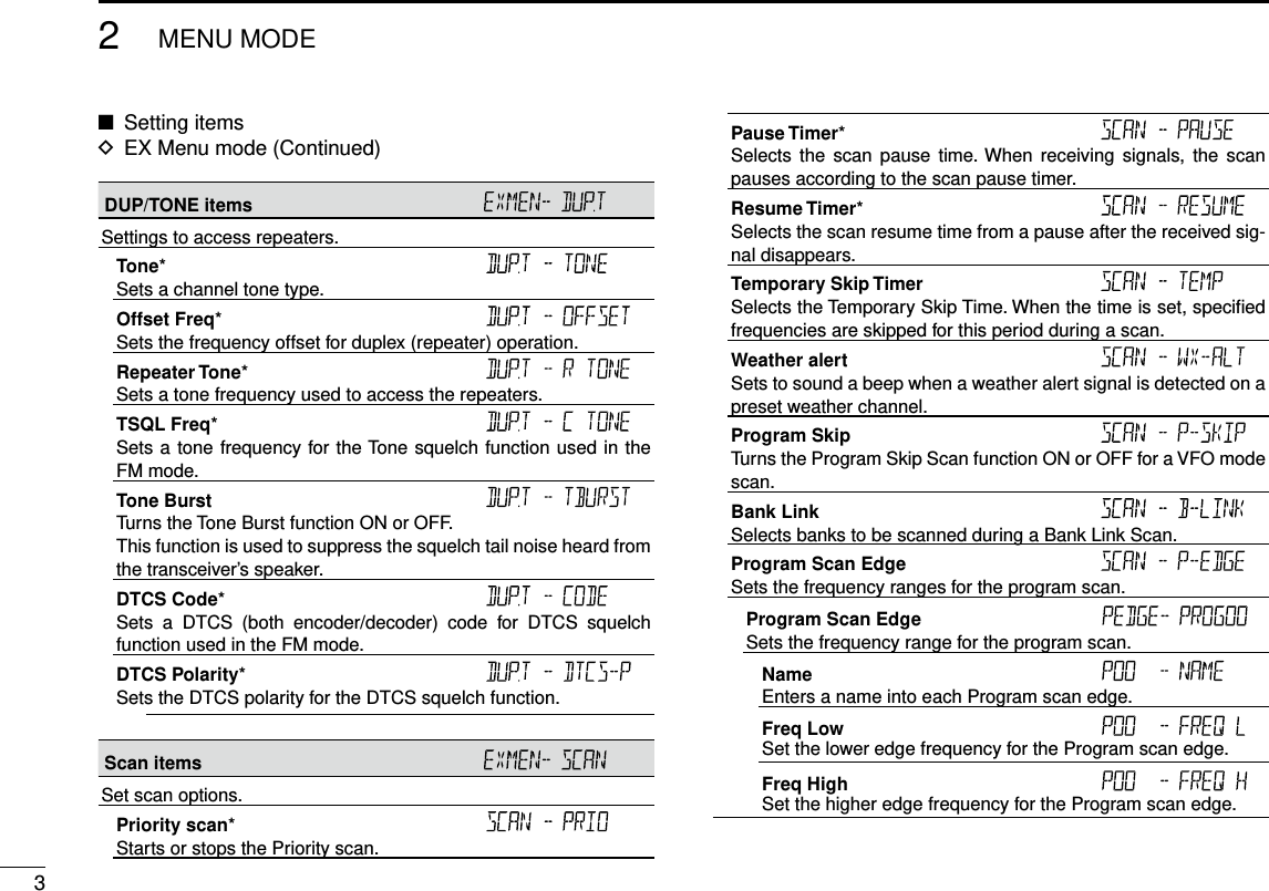 32MENU MODENew2001 New2001New2001DUP/TONE items Settings to access repeaters.Tone* Sets a channel tone type.Offset Freq* Sets the frequency offset for duplex (repeater) operation.Repeater Tone* Sets a tone frequency used to access the repeaters.TSQL Freq* Sets a tone frequency for the Tone squelch function used in the FM mode.Tone Burst Turns the Tone Burst function ON or OFF.This function is used to suppress the squelch tail noise heard from the transceiver’s speaker.DTCS Code* Sets  a  DTCS  (both  encoder/decoder)  code  for  DTCS  squelch function used in the FM mode.DTCS Polarity* Sets the DTCS polarity for the DTCS squelch function.Scan items Set scan options.Priority scan* Starts or stops the Priority scan.Pause Timer* Selects  the  scan pause  time. When  receiving  signals, the  scan pauses according to the scan pause timer.Resume Timer* Selects the scan resume time from a pause after the received sig-nal disappears.Temporary Skip Timer Selects the Temporary Skip Time. When the time is set, speciﬁed frequencies are skipped for this period during a scan.Weather alert Sets to sound a beep when a weather alert signal is detected on a preset weather channel.Program Skip Turns the Program Skip Scan function ON or OFF for a VFO mode scan.Bank Link Selects banks to be scanned during a Bank Link Scan.Program Scan Edge Sets the frequency ranges for the program scan.Program Scan Edge Sets the frequency range for the program scan.Name Enters a name into each Program scan edge.Freq Low Set the lower edge frequency for the Program scan edge.Freq High Set the higher edge frequency for the Program scan edge.Setting items ■EX Menu mode (Continued) D