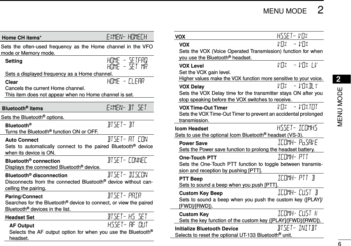 New200162MENU MODENew20012MENU MODEHome CH items* Sets  the  often-used  frequency  as  the  Home  channel  in  the VFO mode or Memory mode.Setting   Sets a displayed frequency as a Home channel.Clear Cancels the current Home channel.This item does not appear when no Home channel is set.Bluetooth® items Sets the Bluetooth® options.Bluetooth® Turns the Bluetooth® function ON or OFF.Auto Connect Sets  to  automatically  connect  to  the  paired  Bluetooth®  device when its device is ON.Bluetooth® connection Displays the connected Bluetooth® device.Bluetooth® disconnection Disconnects from the connected Bluetooth® device without can-celling the pairing.Paring/Connect Searches for the Bluetooth® device to connect, or view the paired Bluetooth® devices in the list.Headset Set AF Output Selects the AF output option for when you use the Bluetooth® headset.VOX VOX Sets the VOX (Voice Operated Transmission) function for when you use the Bluetooth® headset.VOX Level Set the VOX gain level.Higher values make the VOX function more sensitive to your voice.VOX Delay Sets the VOX Delay time for the transmitter stays ON after you stop speaking before the VOX switches to receive.VOX Time-Out Timer Sets the VOX Time-Out Timer to prevent an accidental prolonged transmission.Icom Headset Sets to use the optional Icom Bluetooth® headset (VS-3).Power Save Sets the Power save function to prolong the headset battery.One-Touch PTT  Sets the One-Touch PTT function to toggle between transmis-sion and reception by pushing [PTT].PTT Beep Sets to sound a beep when you push [PTT].Custom Key Beep Sets to sound a beep when you push the custom key ([PLAY]/[FWD]/[RWD]).Custom Key Sets the key function of the custom key ([PLAY]/[FWD]/[RWD]).Initialize Bluetooth Device Selects to reset the optional UT-133 Bluetooth® unit.