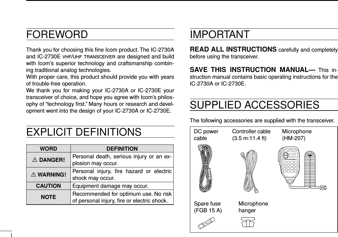 iNew2001New2001FOREWORDThank you for choosing this ﬁne Icom product. The IC-2730A and IC-2730E v h f /u h f  t r a n s c e i v e r  are designed and build with Icom’s superior technology and craftsmanship combin-ing traditional analog technologies.With proper care, this product should provide you with years of trouble-free operation.We  thank you for making your IC-2730A or IC-2730E your transceiver of choice, and hope you agree with Icom’s philos-ophy of “technology ﬁrst.” Many hours or research and devel-opment went into the design of your IC-2730A or IC-2730E.EXPLICIT DEFINITIONSWORD DEFINITIONR DANGER! Personal death, serious injury or an ex-plosion may occur.R WARNING! Personal  injury,  ﬁre  hazard  or  electric shock may occur.CAUTION Equipment damage may occur.NOTE Recommended for optimum use. No risk of personal injury, ﬁre or electric shock.IMPORTANTREAD ALL INSTRUCTIONS carefully and completely before using the transceiver.SAVE  THIS  INSTRUCTION  MANUAL—  This  in-struction manual contains basic operating instructions for the IC-2730A or IC-2730E.SUPPLIED ACCESSORIESThe following accessories are supplied with the transceiver.DC power cable Controller cable (3.5 m:11.4 ft) Microphone (HM-207)Spare fuse(FGB 15 A) Microphone hanger