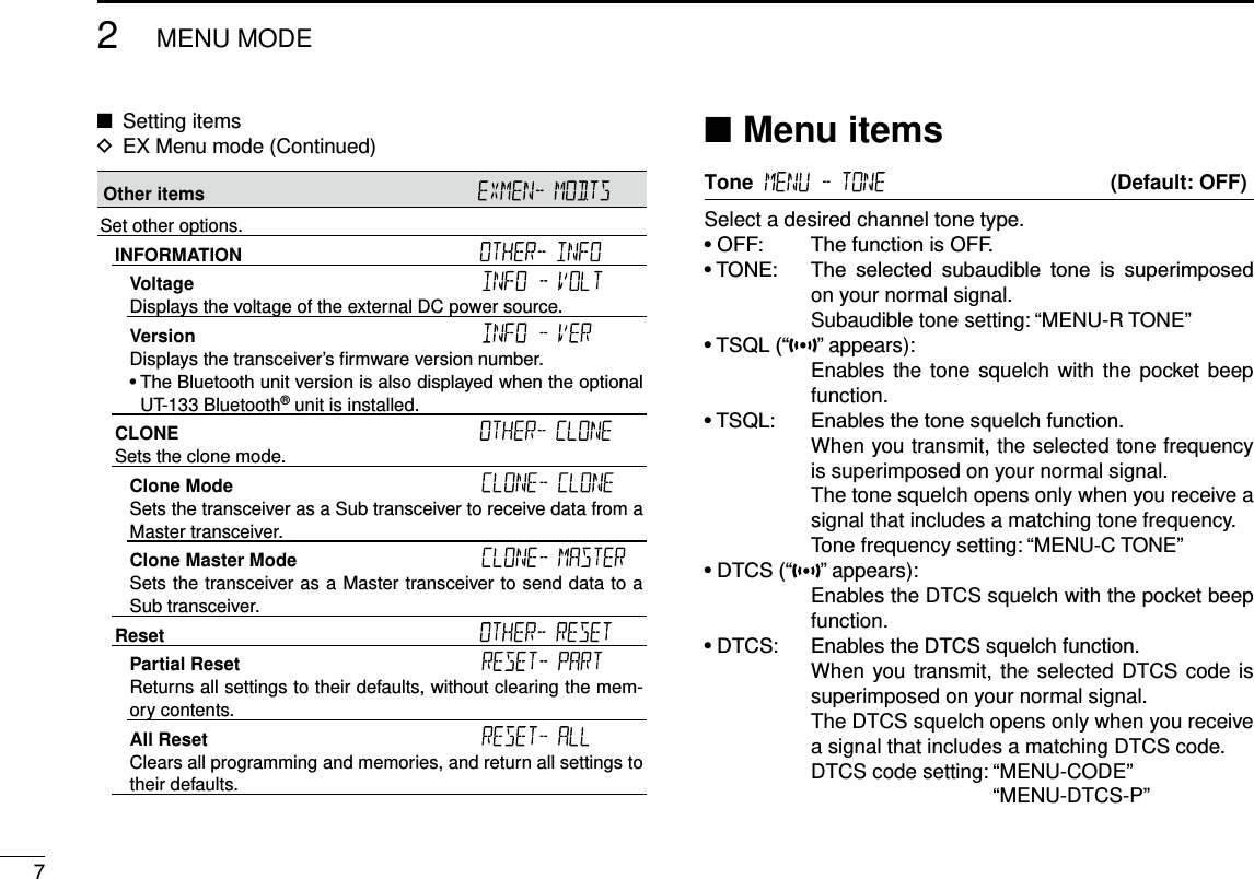 72MENU MODENew2001 New2001New2001Other items Set other options.INFORMATION Voltage Displays the voltage of the external DC power source.Version Displays the transceiver’s ﬁrmware version number.•TheBluetoothunitversionisalsodisplayedwhentheoptionalUT-133 Bluetooth® unit is installed.CLONE Sets the clone mode.Clone Mode Sets the transceiver as a Sub transceiver to receive data from a Master transceiver.Clone Master Mode Sets the transceiver as a Master transceiver to send data to a Sub transceiver.Reset Partial Reset Returns all settings to their defaults, without clearing the mem-ory contents.All Reset Clears all programming and memories, and return all settings to their defaults.Setting items ■EX Menu mode (Continued) DMenu items ■Tone     (Default: OFF)Select a desired channel tone type.•OFF: ThefunctionisOFF.•TONE: The selected subaudible tone is superimposedon your normal signal.    Subaudible tone setting: “MENU-R TONE”•TSQL(“ ” appears):     Enables the tone squelch with  the pocket  beep function.•TSQL: Enablesthetonesquelchfunction.     When you transmit, the selected tone frequency is superimposed on your normal signal.     The tone squelch opens only when you receive a signal that includes a matching tone frequency.    Tone frequency setting: “MENU-C TONE”•DTCS(“ ” appears):     Enables the DTCS squelch with the pocket beep function.•DTCS: EnablestheDTCSsquelchfunction.     When you transmit, the selected DTCS code is superimposed on your normal signal.     The DTCS squelch opens only when you receive a signal that includes a matching DTCS code.    DTCS code setting:  “MENU-CODE” “MENU-DTCS-P”