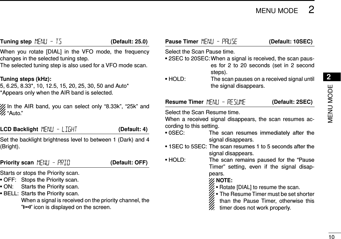 New2001102MENU MODENew20012MENU MODETuning step     (Default: 25.0)When  you  rotate  [DIAL]  in  the  VFO  mode,  the  frequency changes in the selected tuning step.The selected tuning step is also used for a VFO mode scan.Tuning steps (kHz):5, 6.25, 8.33*, 10, 12.5, 15, 20, 25, 30, 50 and Auto**Appears only when the AIR band is selected.In the  AIR band, you can  select only “8.33k”, “25k”  and “Auto.”LCD Backlight     (Default: 4)Set the backlight brightness level to between 1 (Dark) and 4 (Bright).Priority scan     (Default: OFF)Starts or stops the Priority scan.•OFF: StopsthePriorityscan.•ON: StartsthePriorityscan.•BELL: StartsthePriorityscan.     When a signal is received on the priority channel, the “” icon is displayed on the screen.Pause Timer     (Default: 10SEC)Select the Scan Pause time.•2SEC to 20SEC:  When a signal is received, the scan paus-es  for  2  to 20  seconds  (set  in  2  second steps).•HOLD:   The scan pauses on a received signal until the signal disappears.Resume Timer     (Default: 2SEC)Select the Scan Resume time.When a  received signal disappears, the  scan resumes  ac-cording to this setting.•0SEC: The scan resumes immediately after thesignal disappears.•1SECto5SEC: Thescanresumes1to5secondsafterthesignal disappears.•HOLD: The scan remains paused for the“PauseTimer”  setting,  even  if  the  signal  disap-pears.  NOTE:   • Rotate [DIAL] to resume the scan.  •  The Resume Timer must be set shorter than  the  Pause Timer,  otherwise  this timer does not work properly.