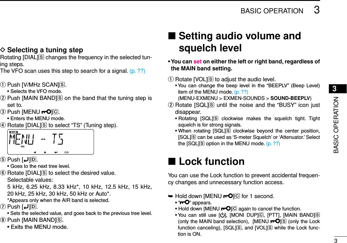 New200133BASIC OPERATIONNew20013BASIC OPERATIONSelecting a tuning step DRotating [DIAL]S changes the frequency in the selected tun-ing steps.The VFO scan uses this step to search for a signal. (p. ??)Push [V/MHz SCAN] qS. •SelectstheVFOmode. Push [MAIN BAND] wS on the band that the tuning step is set to.Push [MENU  e]C. •EnterstheMENUmode.  r Rotate [DIAL]S to select “TS” (Tuning step). Push [ tï]D. •Goestothenexttreelevel.Rotate [DIAL] yS to select the desired value.  Selectable values:   5 kHz, 6.25 kHz, 8.33 kHz*,  10 kHz, 12.5 kHz, 15 kHz,  20 kHz, 25 kHz, 30 kHz, 50 kHz or Auto*.  *Appears only when the AIR band is selected.Push [ uï]D. •Setstheselectedvalue,andgoesbacktotheprevioustreelevel.Push [MAIN BAND] iS. •ExitstheMENUmode. Setting audio volume and  ■squelch level•Youcansetoneithertheleftorrightband,regardlessofthe MAIN band setting.Rotate [VOL] qS to adjust the audio level. •You can change the beep level in the“BEEPLV” (Beep Level)item of the MENU mode. (p. ??)    (MENU-EXMENU &gt; EXMEN-SOUNDS &gt; SOUND-BEEPLV) Rotate [SQL] wS until the noise and the “BUSY” icon just disappear. •Rotating [SQL]S  clockwise  makes  the  squelch  tight.  Tight squelch is for strong signals. •When rotating [SQL]S  clockwise  beyond  the  center  position, [SQL]S can be used as ‘S-meter Squelch’ or ‘Attenuator.’ Select the [SQL]S option in the MENU mode. (p. ??)Lock function ■You can use the Lock function to prevent accidental frequen-cy changes and unnecessary function access.Hold down [MENU  ➥]C for 1 second. •“ ” appears. •Holddown[MENU ]C again to cancel the function. •You can still use [ ],  [MONI  DUP]C,  [PTT],  [MAIN  BAND]S (only the MAIN band selection),  [MENU  ]S (only the Lock function canceling), [SQL]S, and [VOL]S while the Lock func-tion is ON.