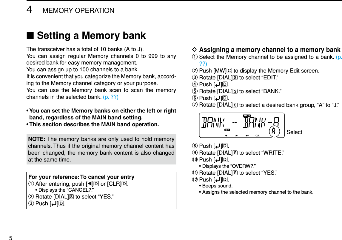 54MEMORY OPERATIONNew2001 New2001New2001Setting a Memory bank ■The transceiver has a total of 10 banks (A to J).You can  assign  regular  Memory  channels  0 to  999  to  any desired bank for easy memory management. You can assign up to 100 channels to a bank.It is convenient that you categorize the Memory bank, accord-ing to the Memory channel category or your purpose.You  can  use  the  Memory  bank  scan  to  scan  the  memory channels in the selected bank. (p. ??)•YoucansettheMemorybanksoneithertheleftorrightband,regardlessoftheMAINbandsetting.•ThissectiondescribestheMAINbandoperation.NOTE: The memory banks are only used to hold memory channels. Thus if the original memory channel content has been changed, the memory bank content is also changed at the same time.For your reference: To cancel your entry After entering, push [ qΩ]D or [CLR]D. •Displaysthe“CANCEL?.”  wRotate [DIAL]S to select “YES.”Push [ eï]D.Assigning a memory channel to a memory bank D Select the Memory channel to be assigned to a bank.  q(p. ??)Push [MW] wC to display the Memory Edit screen.Rotate [DIAL] eS to select “EDIT.”Push [ rï]D.Rotate [DIAL] tS to select “BANK.”Push [ yï]D.Rotate [DIAL] uS to select a desired bank group, “A” to “J.” SelectPush [ iï]D.Rotate [DIAL] oS to select “WRITE.”!0 Push [ï]D. •Displaysthe“OVERW?.”!1 Rotate [DIAL]S to select “YES.”!2 Push [ï]D. •Beepssound. •Assignstheselectedmemorychanneltothebank.
