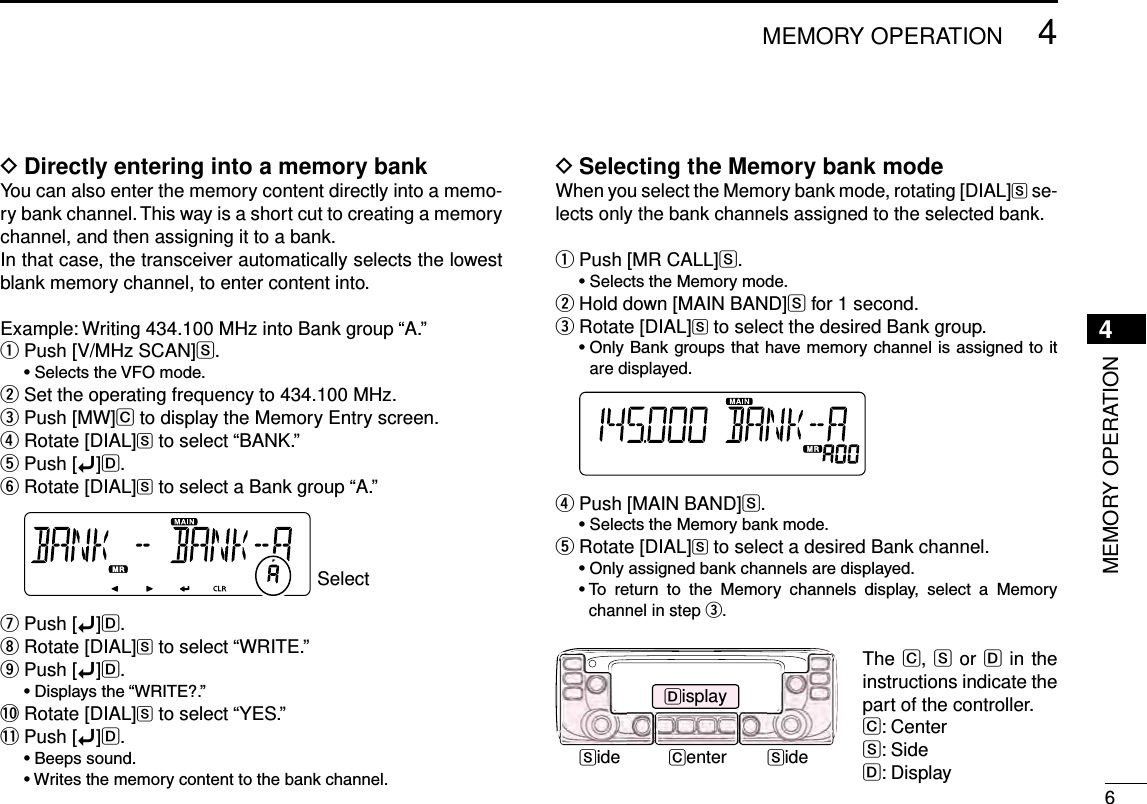 New200164MEMORY OPERATIONNew20014MEMORY OPERATIONDirectly entering into a memory bank DYou can also enter the memory content directly into a memo-ry bank channel. This way is a short cut to creating a memory channel, and then assigning it to a bank.In that case, the transceiver automatically selects the lowest blank memory channel, to enter content into.Example: Writing 434.100 MHz into Bank group “A.”Push [V/MHz SCAN] qS. •SelectstheVFOmode.Set the operating frequency to 434.100 MHz. wPush [MW] eC to display the Memory Entry screen.Rotate [DIAL] rS to select “BANK.”Push [ tï]D.Rotate [DIAL] yS to select a Bank group “A.” SelectPush [ uï]D.Rotate [DIAL] iS to select “WRITE.”Push [ oï]D. •Displaysthe“WRITE?.”!0 Rotate [DIAL]S to select “YES.”!1 Push [ï]D. •Beepssound. •Writesthememorycontenttothebankchannel.Selecting the Memory bank mode DWhen you select the Memory bank mode, rotating [DIAL]S se-lects only the bank channels assigned to the selected bank.Push [MR CALL] qS. •SelectstheMemorymode.Hold down [MAIN BAND] wS for 1 second.Rotate [DIAL] eS to select the desired Bank group. •OnlyBankgroupsthathavememorychannelisassigned toitare displayed. Push [MAIN BAND] rS. •SelectstheMemorybankmode.Rotate [DIAL] tS to select a desired Bank channel. •Onlyassignedbankchannelsaredisplayed. •To return to the Memory channels display, select a Memorychannel in step e.Side SideDisplayCenterThe C, S or D in the instructions indicate the part of the controller.C: CenterS: SideD: Display