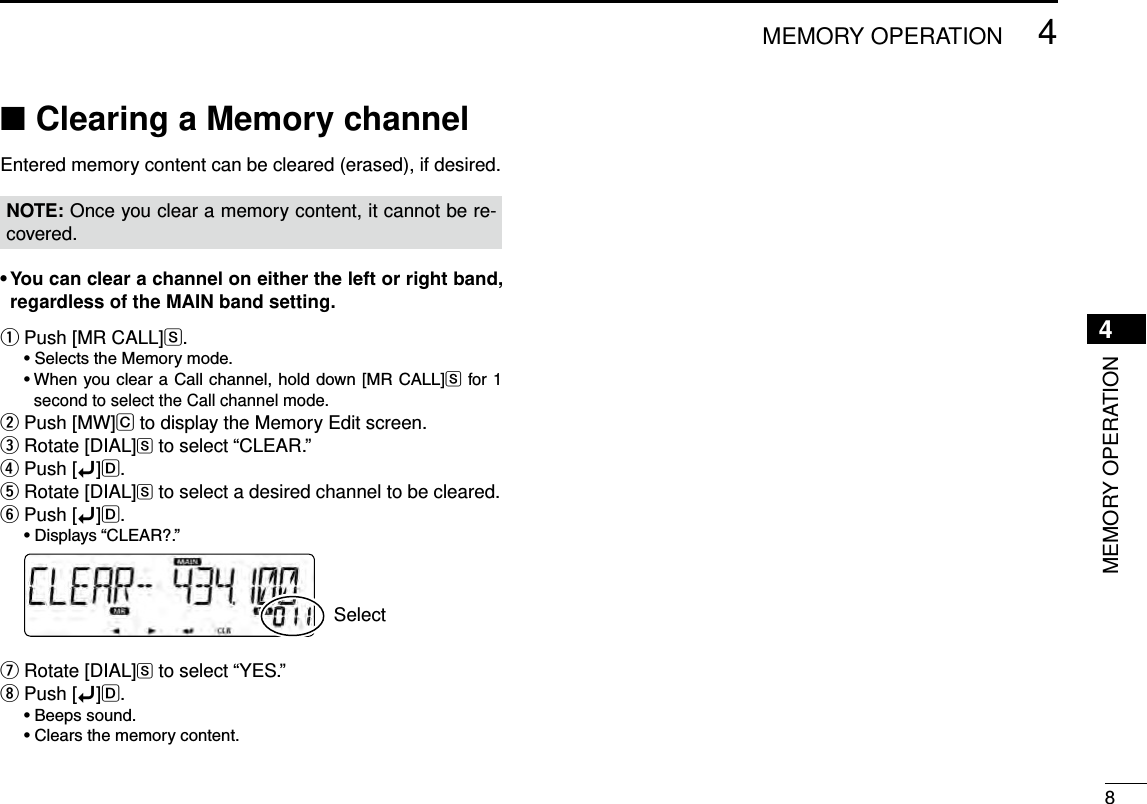 New200184MEMORY OPERATIONNew20014MEMORY OPERATIONClearing a Memory channel ■Entered memory content can be cleared (erased), if desired.NOTE: Once you clear a memory content, it cannot be re-covered.•Youcanclearachanneloneithertheleftorrightband,regardless of the MAIN band setting.Push [MR CALL] qS. •SelectstheMemorymode. •WhenyouclearaCallchannel,holddown [MRCALL]S for 1 second to select the Call channel mode.Push [MW] wC to display the Memory Edit screen.Rotate [DIAL] eS to select “CLEAR.”Push [ rï]D.Rotate [DIAL] tS to select a desired channel to be cleared.Push [ yï]D. •Displays“CLEAR?.” SelectRotate [DIAL] uS to select “YES.”Push [ iï]D. •Beepssound. •Clearsthememorycontent.