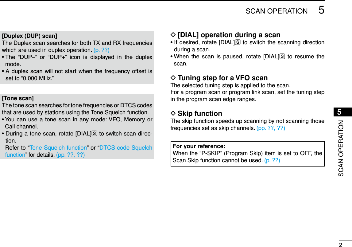 New200125SCAN OPERATIONNew20015SCAN OPERATION[Duplex (DUP) scan]The Duplex scan searches for both TX and RX frequencies which are used in duplex operation. (p. ??)•The “DUP–” or “DUP+” icon is displayed in the duplexmode.•Aduplexscanwillnotstartwhenthefrequencyoffsetisset to “0.000 MHz.”[Tone scan]The tone scan searches for tone frequencies or DTCS codes that are used by stations using the Tone Squelch function.•Youcanusea tonescanin anymode:VFO, MemoryorCall channel.•Duringatonescan,rotate[DIAL]S to switch scan direc-tion.   Refer to “Tone Squelch function” or “DTCS code Squelch function” for details. (pp. ??, ??)[DIAL] operation during a scan D•Ifdesired,rotate[DIAL]S to switch the scanning direction during a scan.•When the scan is paused, rotate [DIAL]S to resume  the scan.Tuning step for a VFO scan DThe selected tuning step is applied to the scan.For a program scan or program link scan, set the tuning step in the program scan edge ranges.Skip function DThe skip function speeds up scanning by not scanning those frequencies set as skip channels. (pp. ??, ??)For your reference:When the “P-SKIP” (Program Skip) item is set to OFF, the Scan Skip function cannot be used. (p. ??)