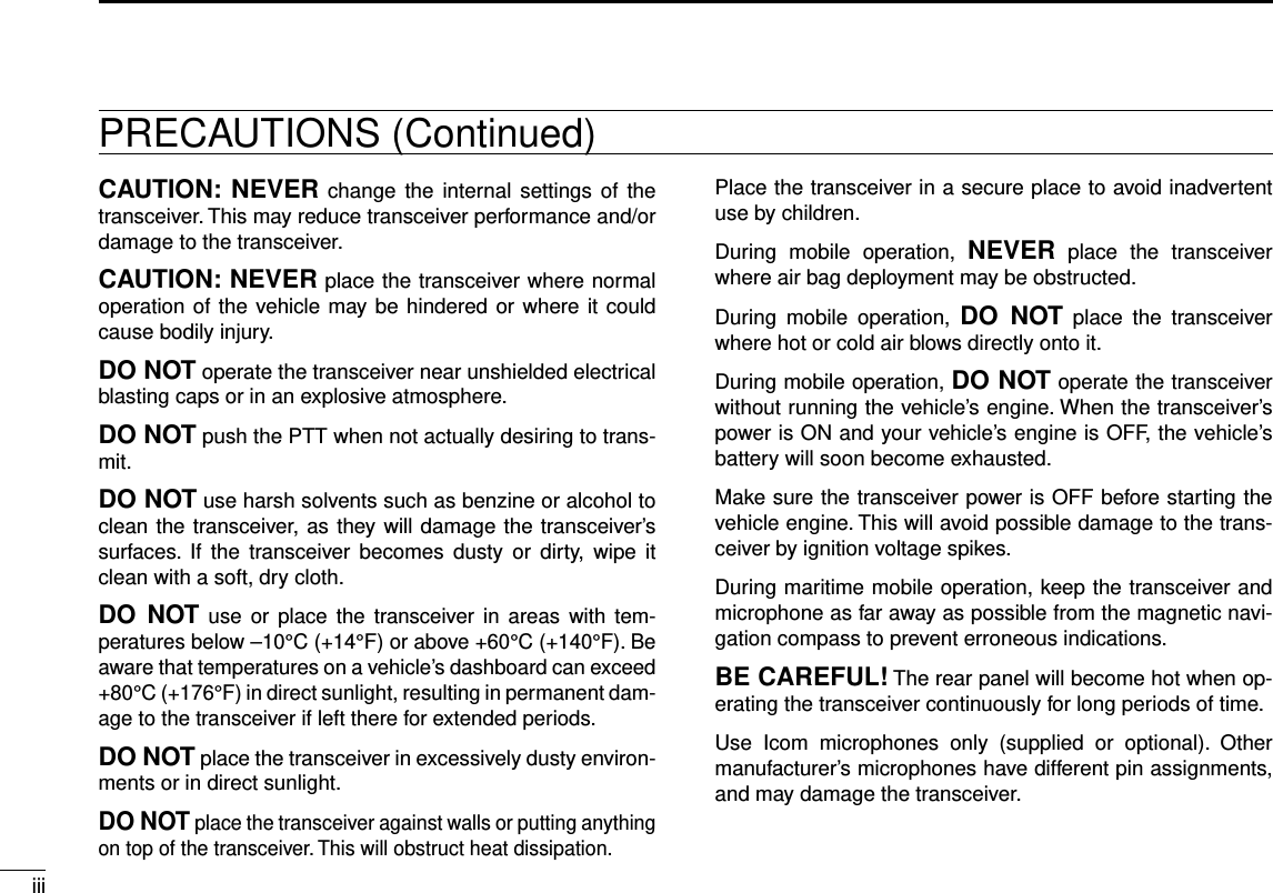 iiiNew2001 New2001CAUTION: NEVER  change the  internal settings  of  the transceiver. This may reduce transceiver performance and/or damage to the transceiver.CAUTION: NEVER place the transceiver where normal operation of the vehicle may be hindered or where it could cause bodily injury.DO NOT operate the transceiver near unshielded electrical blasting caps or in an explosive atmosphere.DO NOT push the PTT when not actually desiring to trans-mit.DO NOT use harsh solvents such as benzine or alcohol to clean the transceiver, as they will damage the transceiver’s surfaces.  If  the  transceiver  becomes  dusty  or dirty,  wipe  it clean with a soft, dry cloth.DO  NOT use  or place  the  transceiver in  areas  with  tem-peratures below –10°C (+14°F) or above +60°C (+140°F). Be aware that temperatures on a vehicle’s dashboard can exceed +80°C (+176°F) in direct sunlight, resulting in permanent dam-age to the transceiver if left there for extended periods.DO NOT place the transceiver in excessively dusty environ-ments or in direct sunlight.DO NOT place the transceiver against walls or putting anything on top of the transceiver. This will obstruct heat dissipation.Place the transceiver in a secure place to avoid inadvertent use by children.During  mobile  operation,  NEVER  place  the  transceiver where air bag deployment may be obstructed.During  mobile  operation,  DO  NOT  place  the  transceiver where hot or cold air blows directly onto it.During mobile operation, DO NOT operate the transceiver without running the vehicle’s engine. When the transceiver’s power is ON and your vehicle’s engine is OFF, the vehicle’s battery will soon become exhausted.Make sure the transceiver power is OFF before starting the vehicle engine. This will avoid possible damage to the trans-ceiver by ignition voltage spikes.During maritime mobile operation, keep the transceiver and microphone as far away as possible from the magnetic navi-gation compass to prevent erroneous indications.BE CAREFUL! The rear panel will become hot when op-erating the transceiver continuously for long periods of time.Use  Icom  microphones  only  (supplied  or  optional).  Other manufacturer’s microphones have different pin assignments, and may damage the transceiver.PRECAUTIONS (Continued)