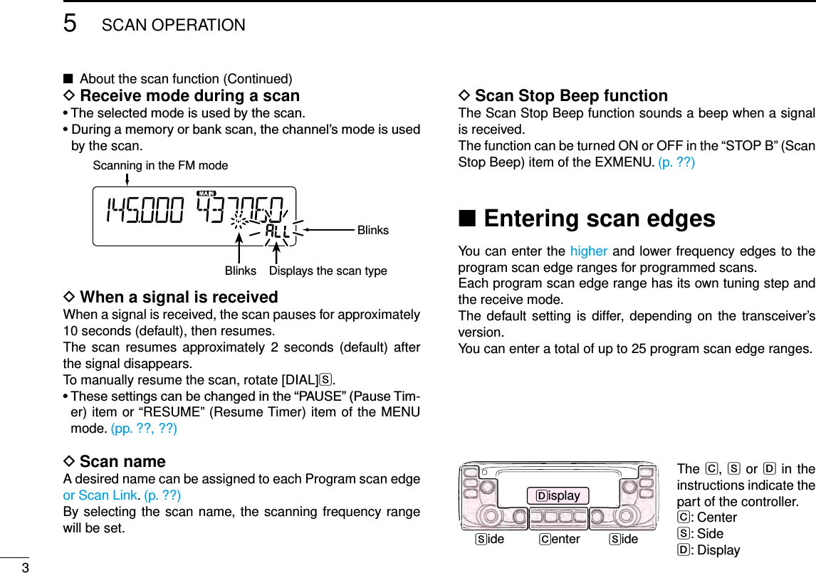 35SCAN OPERATIONNew2001 New2001New2001About the scan function (Continued) ■Receive mode during a scan D•Theselectedmodeisusedbythescan.•Duringamemoryorbankscan,thechannel’smodeisusedby the scan.BlinksScanning in the FM modeDisplays the scan typeBlinksWhen a signal is received DWhen a signal is received, the scan pauses for approximately 10 seconds (default), then resumes.The scan  resumes  approximately 2 seconds  (default) after the signal disappears.To manually resume the scan, rotate [DIAL]S.•Thesesettingscanbechangedinthe“PAUSE”(PauseTim-er) item or “RESUME” (Resume Timer) item of the MENU mode. (pp. ??, ??)Scan name DA desired name can be assigned to each Program scan edge or Scan Link. (p. ??)By selecting the scan name, the scanning frequency range will be set.Entering scan edges ■You can enter the higher and lower frequency edges to the program scan edge ranges for programmed scans.Each program scan edge range has its own tuning step and the receive mode.The default setting is differ, depending on the transceiver’s version.You can enter a total of up to 25 program scan edge ranges.Scan Stop Beep function DThe Scan Stop Beep function sounds a beep when a signal is received.The function can be turned ON or OFF in the “STOP B” (Scan Stop Beep) item of the EXMENU. (p. ??)Side SideDisplayCenterThe C, S or D in the instructions indicate the part of the controller.C: CenterS: SideD: Display