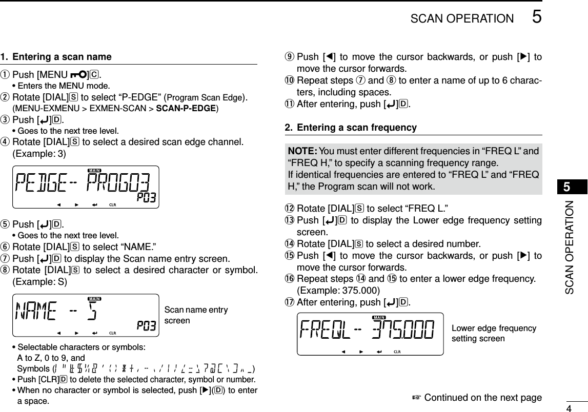 New200145SCAN OPERATIONNew20015SCAN OPERATIONEntering a scan name1. Push [MENU  q]C. •EnterstheMENUmode.  w Rotate [DIAL]S to select “P-EDGE” (Program Scan Edge).  (MENU-EXMENU &gt; EXMEN-SCAN &gt; SCAN-P-EDGE)Push [ eï]D. •Goestothenexttreelevel. Rotate [DIAL] rS to select a desired scan edge channel.(Example: 3) Push [ tï]D. •Goestothenexttreelevel.Rotate [DIAL] yS to select “NAME.”Push [ uï]D to display the Scan name entry screen. Rotate [DIAL] iS to select a desired character or symbol. (Example: S) Scan name entry screen •Selectablecharactersorsymbols:     A to Z, 0 to 9, and  Symbols (                           ) •Push[CLR]D to delete the selected character, symbol or number. •Whennocharacterorsymbolisselected,push[≈](D) to enter a space. Push  [ oΩ]  to move the cursor  backwards,  or push  [≈] to move the cursor forwards.!0  Repeat steps u and i to enter a name of up to 6 charac-ters, including spaces.!1 After entering, push [ï]D.Entering a scan frequency2. NOTE: You must enter different frequencies in “FREQ L” and “FREQ H,” to specify a scanning frequency range.If identical frequencies are entered to “FREQ L” and “FREQ H,” the Program scan will not work.!2 Rotate [DIAL]S to select “FREQ L.”!3  Push [ï]D to display the Lower edge frequency setting screen.!4  Rotate [DIAL]S to select a desired number.!5  Push [Ω]  to move the  cursor  backwards, or  push [≈]  to move the cursor forwards.!6  Repeat steps !4 and !5 to enter a lower edge frequency.  (Example: 375.000)!7 After entering, push [ï]D. Lower edge frequency setting screenContinued on the next page ☞