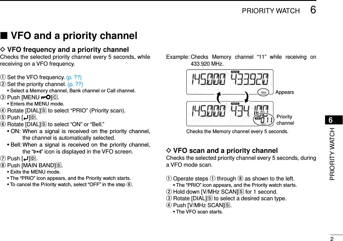 New200126PRIORITY WATCHNew20016PRIORITY WATCHVFO and a priority channel ■VFO frequency and a priority channel DChecks the selected priority channel every 5 seconds, while receiving on a VFO frequency.Set the VFO frequency. q (p. ??)Set the priority channel. w (p. ??) •SelectaMemorychannel,BankchannelorCallchannel.Push [MENU  e]C. •EnterstheMENUmode.  r Rotate [DIAL]S to select “PRIO” (Priority scan).Push [ tï]D.Rotate [DIAL] yS to select “ON” or “Bell.” •ON:When a signal is received on the priority channel,the channel is automatically selected. •Bell:When a signal is received on the priority channel,the “ ” icon is displayed in the VFO screen.Push [ uï]D.Push [MAIN BAND] iS. •ExitstheMENUmode. •The“PRIO”iconappears,andthePrioritywatchstarts. •TocancelthePrioritywatch,select“OFF”inthestepy.Example:  Checks  Memory  channel  “11”  while  receiving  on 433.920 MHz.Checks the Memory channel every 5 seconds.AppearsPriority channelVFO scan and a priority channel DChecks the selected priority channel every 5 seconds, during a VFO mode scan.Operate steps  q q through i as shown to the left. •The“PRIO”iconappears,andthePrioritywatchstarts.Hold down [V/MHz SCAN] wS for 1 second.Rotate [DIAL] eS to select a desired scan type.Push [V/MHz SCAN] rS. •TheVFOscanstarts.