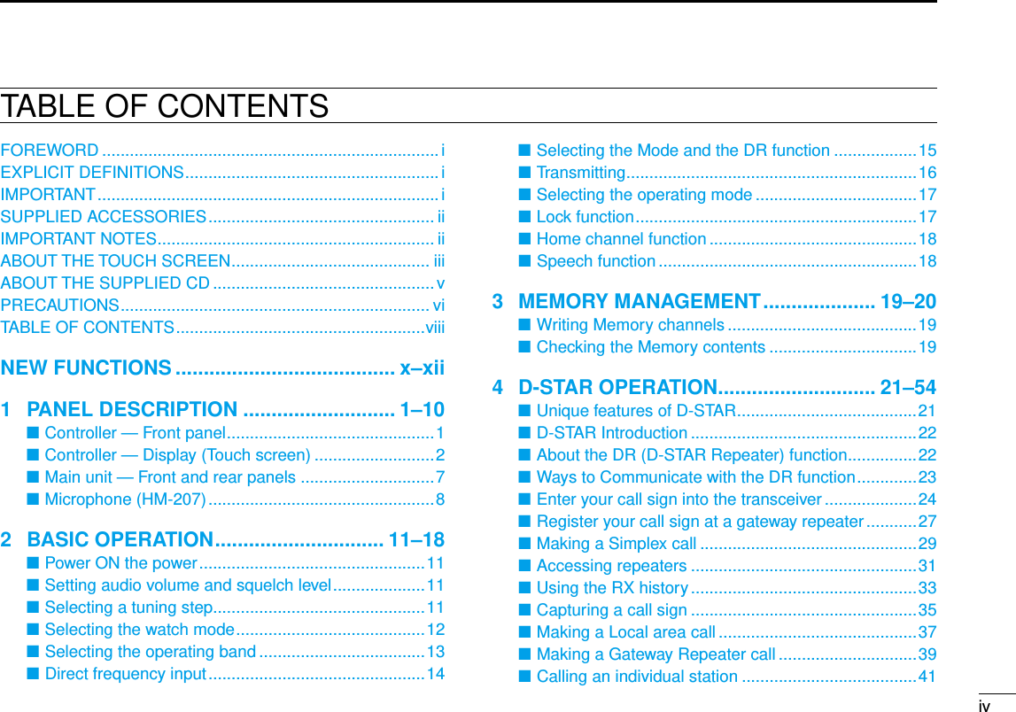 New2001ivTABLE OF CONTENTSFOREWORD ......................................................................... iEXPLICIT DEFINITIONS .......................................................iIMPORTANT .......................................................................... iSUPPLIED ACCESSORIES ................................................. iiIMPORTANT NOTES ............................................................ iiABOUT THE TOUCH SCREEN ........................................... iiiABOUT THE SUPPLIED CD ................................................ vPRECAUTIONS ................................................................... viTABLE OF CONTENTS ......................................................viiiNEW FUNCTIONS ....................................... x–xii1  PANEL DESCRIPTION ........................... 1–10Controller — Front panel ■ .............................................1Controller — Display (Touch screen) ■ ..........................2Main unit — Front and rear panels ■ .............................7Microphone (HM-207) ■ .................................................82  BASIC OPERATION .............................. 11–18Power ON the power ■ .................................................11 Setting audio volume and squelch level ■ ....................11Selecting a tuning step ■..............................................11Selecting the watch mode ■ .........................................12Selecting the operating band ■ ....................................13Direct frequency input ■ ...............................................14Selecting the Mode and the DR function ■ ..................15Transmitting ■ ...............................................................16Selecting the operating mode ■ ...................................17Lock function ■ .............................................................17Home channel function ■ .............................................18Speech function ■ ........................................................183  MEMORY MANAGEMENT .................... 19–20Writing Memory channels ■ .........................................19 Checking the Memory contents ■ ................................194  D-STAR OPERATION ............................ 21–54Unique features of D-STAR ■ .......................................21D-STAR Introduction ■ .................................................22About the DR (D-STAR Repeater) function ■ ...............22Ways to Communicate with the DR function ■ .............23Enter your call sign into the transceiver ■ ....................24Register your call sign at a gateway repeater ■ ...........27Making a Simplex call ■ ...............................................29Accessing repeaters ■ .................................................31Using the RX history ■ .................................................33Capturing a call sign ■ .................................................35Making a Local area call ■ ...........................................37Making a Gateway Repeater call ■ ..............................39Calling an individual station ■ ......................................41