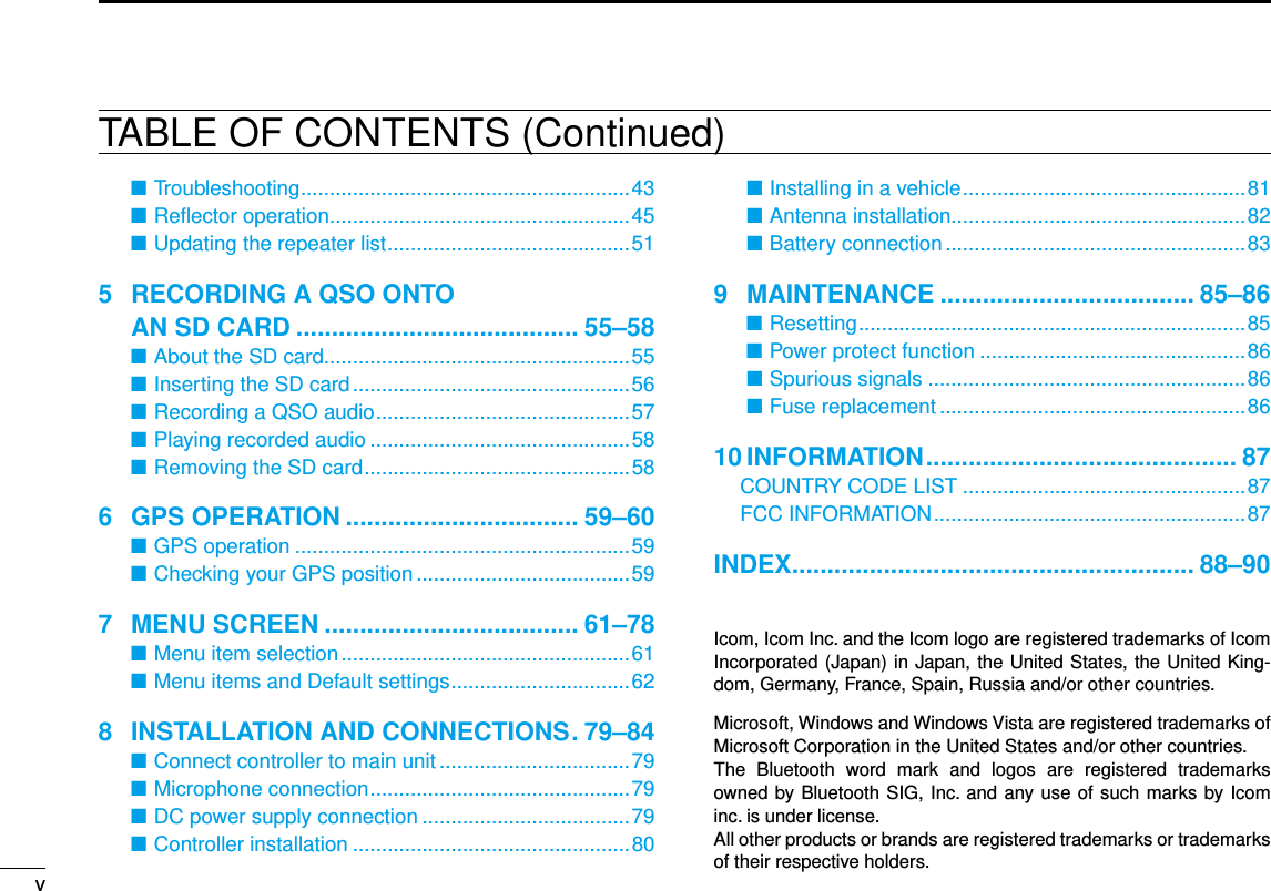 New2001vNew2001TABLE OF CONTENTS (Continued)Troubleshooting ■ .........................................................43Reﬂector operation ■ ....................................................45Updating the repeater list ■ ..........................................515   RECORDING A QSO ONTO  AN SD CARD ........................................ 55–58About the SD card ■.....................................................55Inserting the SD card ■ ................................................56Recording a QSO audio ■ ............................................57Playing recorded audio ■ .............................................58Removing the SD card ■ ..............................................586  GPS OPERATION ................................. 59–60GPS operation ■ ..........................................................59Checking your GPS position ■ .....................................597  MENU SCREEN .................................... 61–78Menu item selection ■ ..................................................61Menu items and Default settings ■ ...............................628  INSTALLATION AND CONNECTIONS . 79–84Connect controller to main unit ■ .................................79Microphone connection ■ .............................................79DC power supply connection ■ ....................................79Controller ■ installation ................................................80 Installing in a vehicle ■ .................................................81Antenna installation ■...................................................82Battery connection ■ ....................................................839  MAINTENANCE .................................... 85–86Resetting ■ ...................................................................85Power protect function ■ ..............................................86Spurious signals ■ .......................................................86Fuse replacement ■ .....................................................8610 INFORMATION ............................................ 87  COUNTRY CODE LIST .................................................87  FCC INFORMATION ......................................................87INDEX ......................................................... 88–90Icom, Icom Inc. and the Icom logo are registered trademarks of Icom Incorporated (Japan) in Japan, the United States, the United King-dom, Germany, France, Spain, Russia and/or other countries.Microsoft, Windows and Windows Vista are registered trademarks of Microsoft Corporation in the United States and/or other countries.The  Bluetooth  word  mark  and  logos  are  registered  trademarks owned by Bluetooth SIG, Inc. and any use of such marks by Icom inc. is under license.All other products or brands are registered trademarks or trademarks of their respective holders.