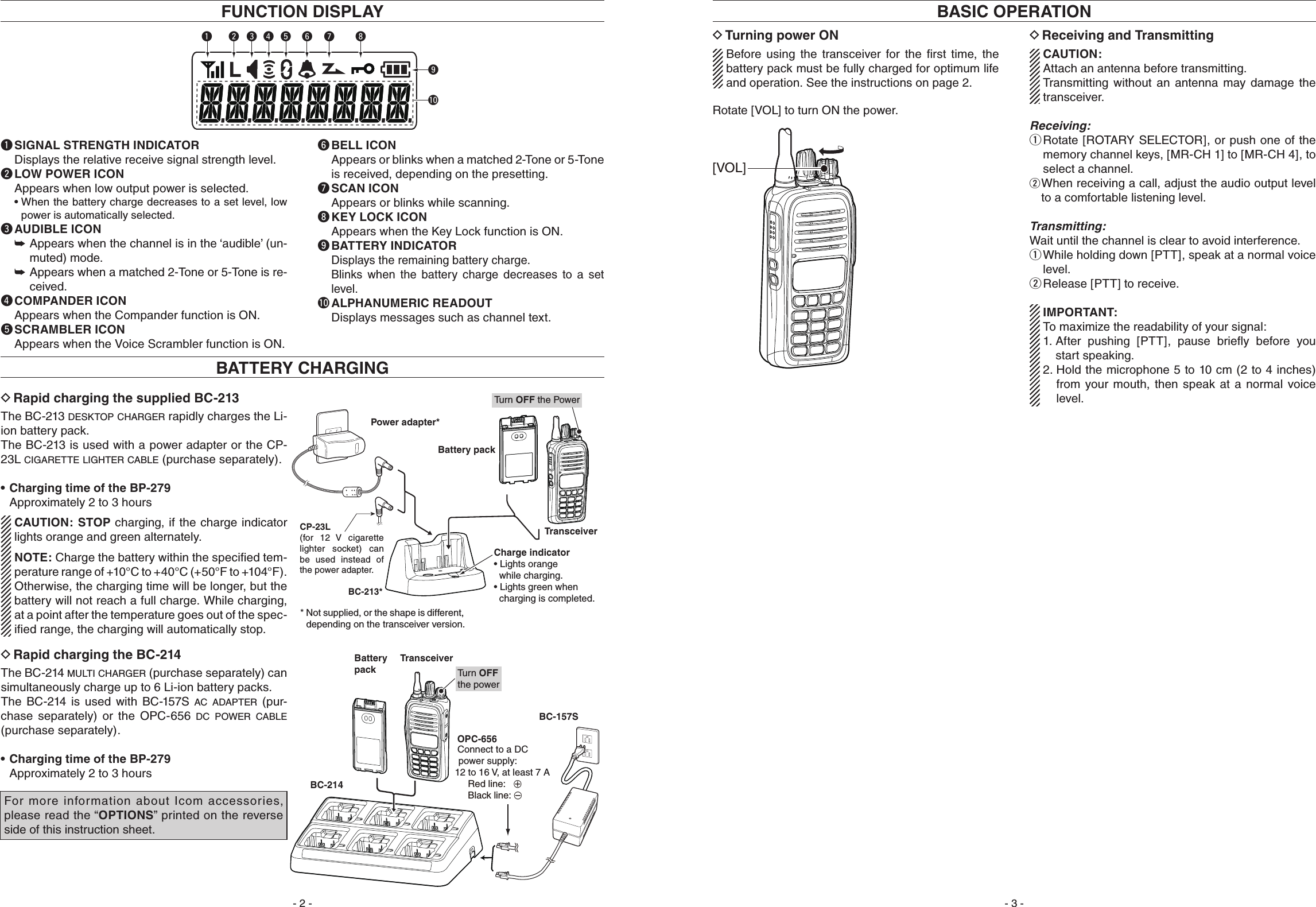 Turning power ON DBefore  using  the  transceiver  for  the  ﬁrst  time,  the battery pack must be fully charged for optimum life and operation. See the instructions on page 2.Rotate [VOL] to turn ON the power.Receiving and Transmitting DCAUTION:Attach an antenna before transmitting. Transmitting  without  an  antenna  may  damage  the transceiver. Receiving: Rotate [ROTARY SELECTOR], or push one of the  qmemory channel keys, [MR-CH 1] to [MR-CH 4], to select a channel.  wWhen receiving a call, adjust the audio output level to a comfortable listening level.Transmitting:Wait until the channel is clear to avoid interference. While holding down [PTT], speak at a normal voice  qlevel.Release [PTT] to receive. wIMPORTANT:To maximize the readability of your signal:1.  After  pushing  [PTT],  pause  brieﬂy  before  you start speaking.2.  Hold the microphone 5 to 10 cm (2 to 4 inches) from  your  mouth,  then  speak  at a  normal  voice level.[VOL]BASIC OPERATIONRapid charging the supplied BC-213 DThe BC-213 d e s k t o p  c h a r g e r  rapidly charges the Li-ion battery pack.The BC-213 is used with a power adapter or the CP-23L c i g a r e t t e  l i g h t e r  c a b l e  (purchase separately).  Charging time of the BP-279•   Approximately 2 to 3 hoursCAUTION: STOP charging, if the charge indicator lights orange and green alternately.NOTE: Charge the battery within the speciﬁed tem-perature range of +10°C to +40°C (+50°F to +104°F). Otherwise, the charging time will be longer, but the battery will not reach a full charge. While charging, at a point after the temperature goes out of the spec-iﬁed range, the charging will automatically stop.BATTERY CHARGINGBattery packTransceiverCharge indicator• Lights orange  while charging.• Lights green when  charging is completed. BC-213** Not supplied, or the shape is different, depending on the transceiver version. Power adapter*Tu rn OFF the PowerCP-23L (for 12  V  cigarette lighter socket) can be used instead of the power adapter.yq iutrewo!0q SIGNAL STRENGTH INDICATOR Displays the relative receive signal strength level.w LOW POWER ICON Appears when low output power is selected. •Whenthebatterychargedecreasestoasetlevel,lowpower is automatically selected.e AUDIBLE ICON Appears when the channel is in the ‘audible’ (un- ➥muted) mode. Appears when a matched 2-Tone or 5-Tone is re- ➥ceived.r COMPANDER ICON Appears when the Compander function is ON.t SCRAMBLER ICON Appears when the Voice Scrambler function is ON.y BELL ICON   Appears or blinks when a matched 2-Tone or 5-Tone  is received, depending on the presetting.u SCAN ICON Appears or blinks while scanning.i KEY LOCK ICON Appears when the Key Lock function is ON.o BATTERY INDICATOR Displays the remaining battery charge.   Blinks  when  the  battery  charge  decreases  to  a  set level.! 0  ALPHANUMERIC READOUT Displays messages such as channel text.FUNCTION DISPLAYRapid charging the BC-214 DThe BC-214 m u l t i  c h a r g e r  (purchase separately) can simultaneously charge up to 6 Li-ion battery packs. The  BC-214  is  used  with  BC-157S  a c  a d a p t e r  (pur-chase  separately)  or  the  OPC-656  d c  p o w e r  c a b l e  (purchase separately).  Charging time of the BP-279•   Approximately 2 to 3 hoursTransceiverTu rn OFF the power OPC-656 Connect to a DC power supply: 12 to 16 V,  at least 7 A Red line:   +   Black line: _BC-214BC-157SBatterypackFor more information about Icom accessories, please read the “OPTIONS” printed on the reverse side of this instruction sheet.- 2 - - 3 -