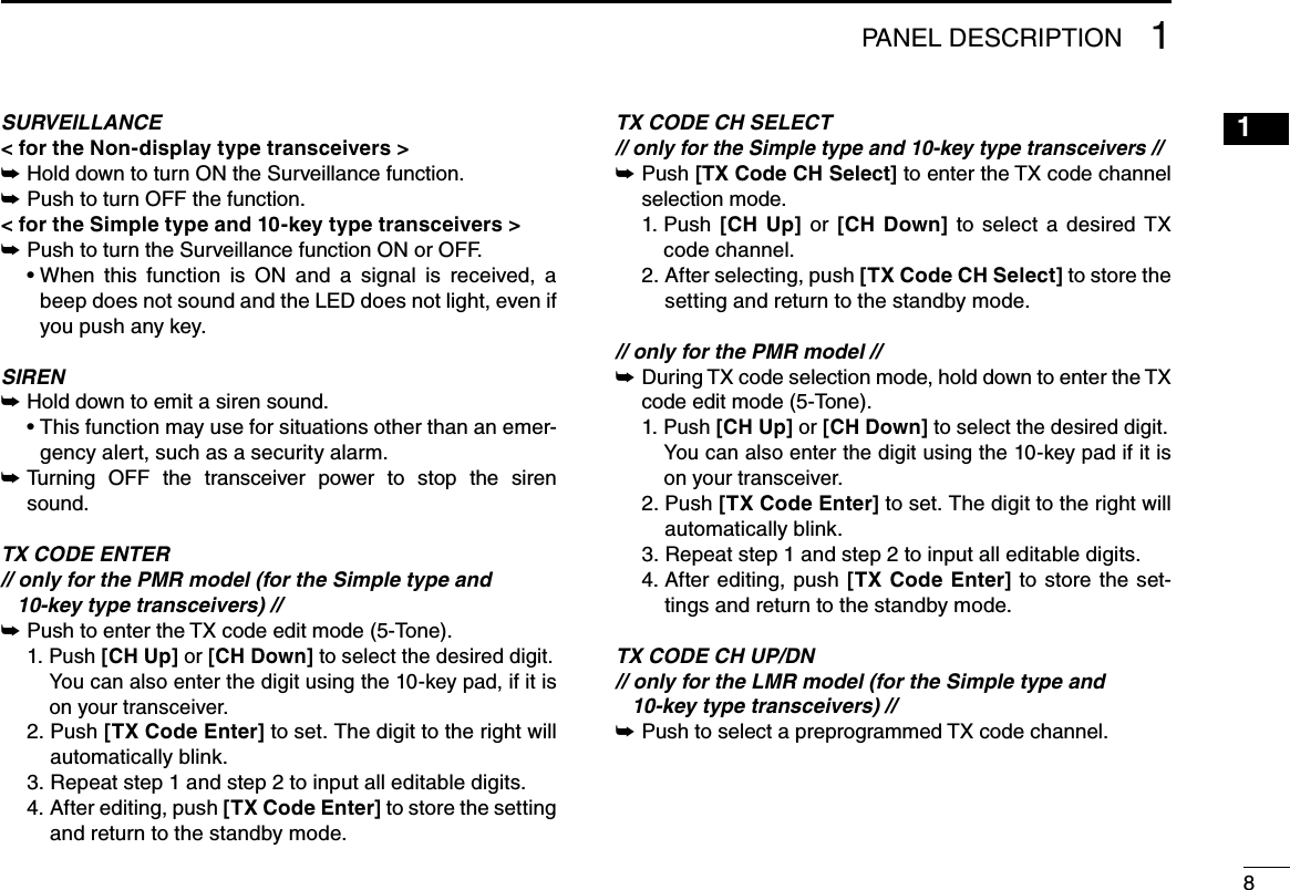 811PANEL DESCRIPTIONSURVEILLANCE&lt; for the Non-display type transceivers &gt;Hold down to turn ON the Surveillance function. ➥Push to turn OFF the function. ➥&lt; for the Simple type and 10-key type transceivers &gt;Push to turn the Surveillance function ON or OFF. ➥฀ •฀฀When฀ this฀ function฀ is฀ ON฀ and฀ a฀ signal฀ is฀ received,฀ a฀beep does not sound and the LED does not light, even if you push any key.SIRENHold down to emit a siren sound. ➥฀ •฀฀This฀function฀may฀use฀for฀situations฀other฀than฀an฀emer-gency alert, such as a security alarm. Turning  OFF  the  transceiver  power  to  stop  the  siren  ➥sound.TX CODE ENTER// only for the PMR model (for the Simple type and   10-key type transceivers) //Push฀to฀enter฀the฀TX฀code฀edit฀mode฀(5-Tone). ➥  1.  P u s h   [CH Up] or [CH Down] to select the desired digit.   You can also enter the digit using the 10-key pad, if it is on your transceiver.  2.  Push [TX Code Enter] to set. The digit to the right will automatically blink.  3. Repeat step 1 and step 2 to input all editable digits.  4.  After editing, push [TX Code Enter] to store the setting and return to the standby mode.TX CODE CH SELECT// only for the Simple type and 10-key type transceivers // Push  ➥[TX Code CH Select]฀to฀enter฀the฀TX฀code฀channel฀selection mode.  1.  Push  [CH  Up]  or  [CH  Down]฀ to฀ select฀ a฀ desired฀ TX฀code channel.  2.  After selecting, push [TX Code CH Select] to store the setting and return to the standby mode.// only for the PMR model //฀During฀TX฀code฀selection฀mode,฀hold฀down฀to฀enter฀the฀TX฀ ➥code edit mode (5-Tone).  1.  P u s h   [CH Up] or [CH Down] to select the desired digit.   You can also enter the digit using the 10-key pad if it is on your transceiver.  2.  Push [TX Code Enter] to set. The digit to the right will automatically blink.  3. Repeat step 1 and step 2 to input all editable digits.  4.  After editing,  push  [TX  Code  Enter] to store the set-tings and return to the standby mode.TX CODE CH UP/DN// only for the LMR model (for the Simple type and   10-key type transceivers) //Push฀to฀select฀a฀preprogrammed฀TX฀code฀channel. ➥