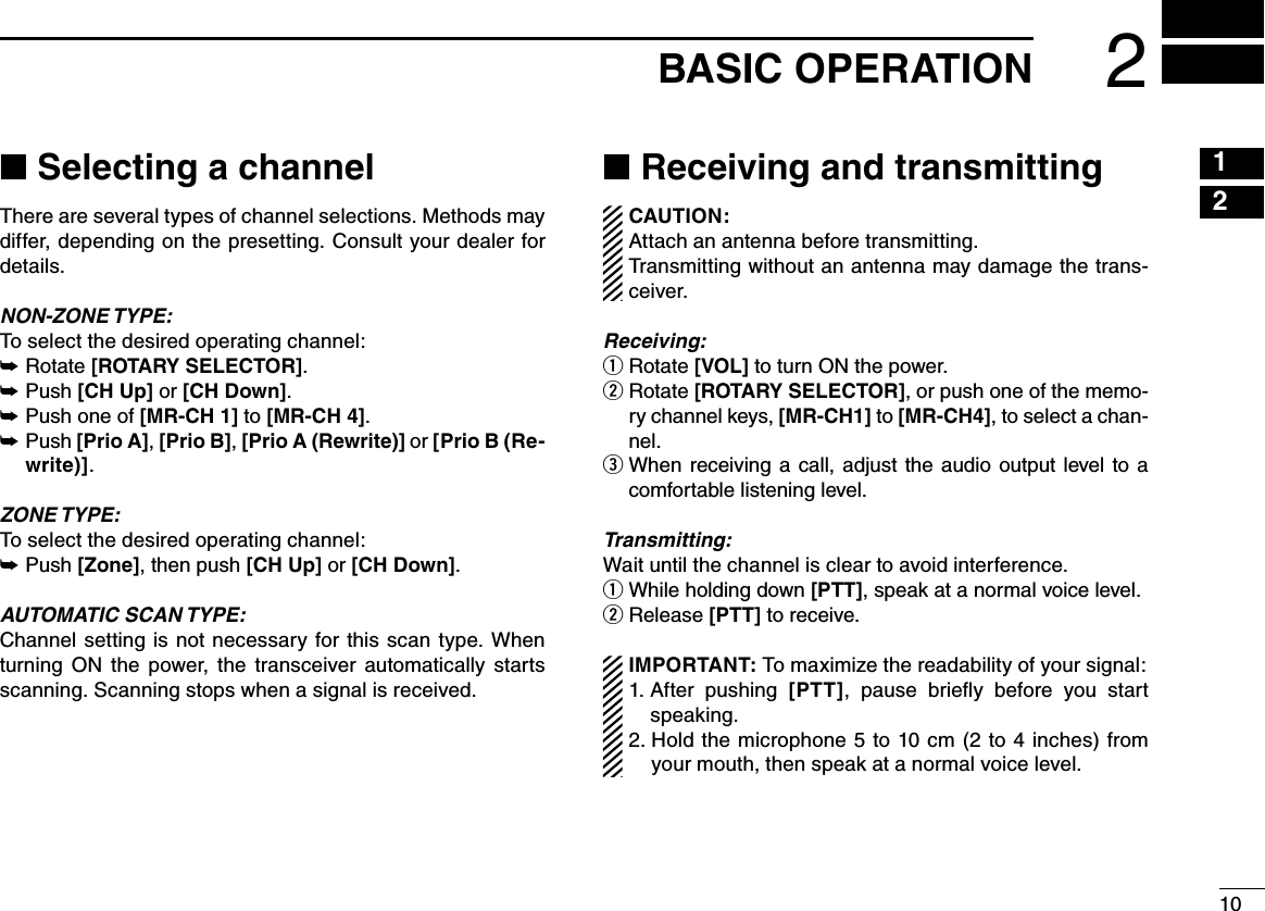 1021615131411121098765431BASIC OPERATION 2■฀Selecting a channelThere are several types of channel selections. Methods may differ, depending on the presetting. Consult your dealer for details.NON-ZONE TYPE:To select the desired operating channel:Rotate  ➥[ROTARY SELECTOR].Push  ➥[CH Up] or [CH Down].Push one of  ➥[MR-CH 1] to [MR-CH 4]. Push  ➥[Prio A], [Prio B], [Prio A (Rewrite)] or [Prio B (Re-write)].ZONE TYPE:To select the desired operating channel:Push  ➥[Zone], then push [CH Up] or [CH Down].AUTOMATIC SCAN TYPE:Channel  setting  is not  necessary  for this scan  type. When turning  ON  the  power,  the  transceiver  automatically  starts scanning. Scanning stops when a signal is received.■฀Receiving and transmittingCAUTION: Attach an antenna before transmitting. Transmitting without an antenna may damage the trans-ceiver. Receiving:Rotate  q[VOL] to turn ON the power. Rotate  w[ROTARY SELECTOR], or push one of the memo-ry channel keys, [MR-CH1] to [MR-CH4], to select a chan-nel.  e When  receiving a  call,  adjust the  audio  output level  to a comfortable listening level.Transmitting:Wait until the channel is clear to avoid interference. While holding down q [PTT], speak at a normal voice level.Release  w[PTT] to receive.IMPORTANT: To maximize the readability of your signal:1.  After  pushing  [PTT],  pause  brieﬂy  before  you  start speaking.2.  Hold the microphone 5 to 10 cm  (2  to  4  inches) from your mouth, then speak at a normal voice level.