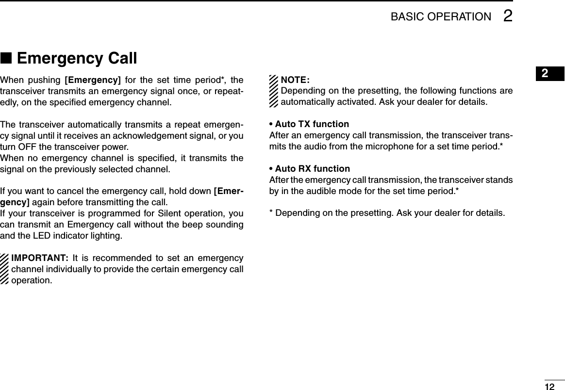 122BASIC OPERATION 2122■฀Emergency CallWhen  pushing  [Emergency]  for  the  set  time  period*,  the  transceiver transmits an emergency signal once, or repeat-edly, on the speciﬁed emergency channel.The transceiver automatically  transmits a repeat emergen-cy signal until it receives an acknowledgement signal, or you turn OFF the transceiver power.When  no  emergency  channel  is  speciﬁed,  it  transmits  the signal on the previously selected channel.If you want to cancel the emergency call, hold down [Emer-gency] again before transmitting the call.If your transceiver is programmed for Silent operation,  you can transmit an Emergency call without the beep sounding and the LED indicator lighting.IMPORTANT:  It  is  recommended  to  set  an  emergency channel individually to provide the certain emergency call operation.NOTE:Depending on the presetting, the following functions are automatically activated. Ask your dealer for details.Auto TX function•฀After an emergency call transmission, the transceiver trans-mits the audio from the microphone for a set time period.*Auto RX function•฀After the emergency call transmission, the transceiver stands by in the audible mode for the set time period.** Depending on the presetting. Ask your dealer for details.