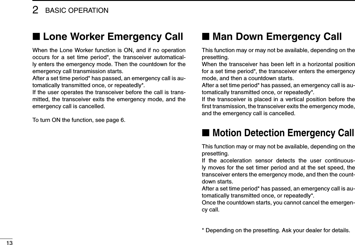 13BASIC OPERATION2■฀Lone Worker Emergency CallWhen the Lone Worker function is ON, and if no operation occurs  for  a  set  time  period*,  the  transceiver  automatical-ly enters the emergency mode. Then the countdown for the emergency call transmission starts.After a set time period* has passed, an emergency call is au-tomatically transmitted once, or repeatedly*.If the user operates the transceiver before the call is trans-mitted, the transceiver exits the emergency mode, and the emergency call is cancelled.To turn ON the function, see page 6.■฀Man Down Emergency CallThis function may or may not be available, depending on the presetting.When the transceiver has been left in a horizontal position for a set time period*, the transceiver enters the emergency mode, and then a countdown starts.After a set time period* has passed, an emergency call is au-tomatically transmitted once, or repeatedly*. If the transceiver is placed in a vertical  position before the ﬁrst transmission, the transceiver exits the emergency mode, and the emergency call is cancelled.■฀฀Motion Detection Emergency CallThis function may or may not be available, depending on the presetting.If  the  acceleration  sensor  detects  the  user  continuous-ly moves for the set timer period and at the set speed, the transceiver enters the emergency mode, and then the count-down starts.After a set time period* has passed, an emergency call is au-tomatically transmitted once, or repeatedly*. Once the countdown starts, you cannot cancel the emergen-cy call.* Depending on the presetting. Ask your dealer for details.