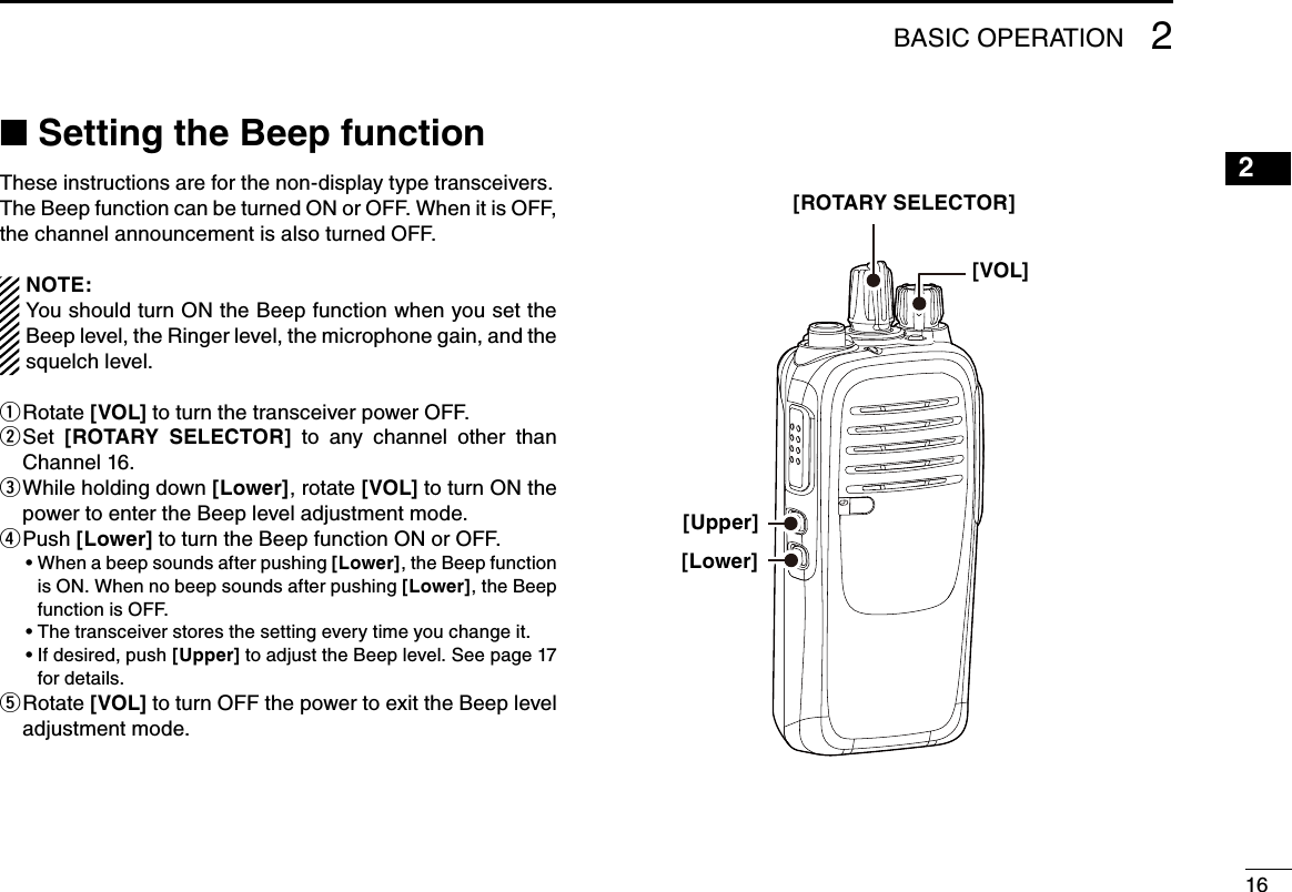 162BASIC OPERATION 21615141312111098765431■฀Setting the Beep functionThese instructions are for the non-display type transceivers.The Beep function can be turned ON or OFF. When it is OFF, the channel announcement is also turned OFF.NOTE:You should turn ON the Beep function when you set the Beep level, the Ringer level, the microphone gain, and the squelch level.Rotate  q[VOL] to turn the transceiver power OFF. Set  w[ROTARY  SELECTOR]  to  any  channel  other  than Channel 16. While holding down  e[Lower], rotate [VOL] to turn ON the power to enter the Beep level adjustment mode. P u s h   r[Lower] to turn the Beep function ON or OFF. ฀ •฀฀When฀a฀beep฀sounds฀after฀pushing฀[Lower], the Beep function is ON. When no beep sounds after pushing [Lower], the Beep function is OFF.฀ •฀฀The฀transceiver฀stores฀the฀setting฀every฀time฀you฀change฀it.฀ •฀฀If฀desired,฀push฀[Upper] to adjust the Beep level. See page 17 for details. Rotate  t[VOL] to turn OFF the power to exit the Beep level adjustment mode.[ROTARY SELECTOR][VOL][Lower][Upper]