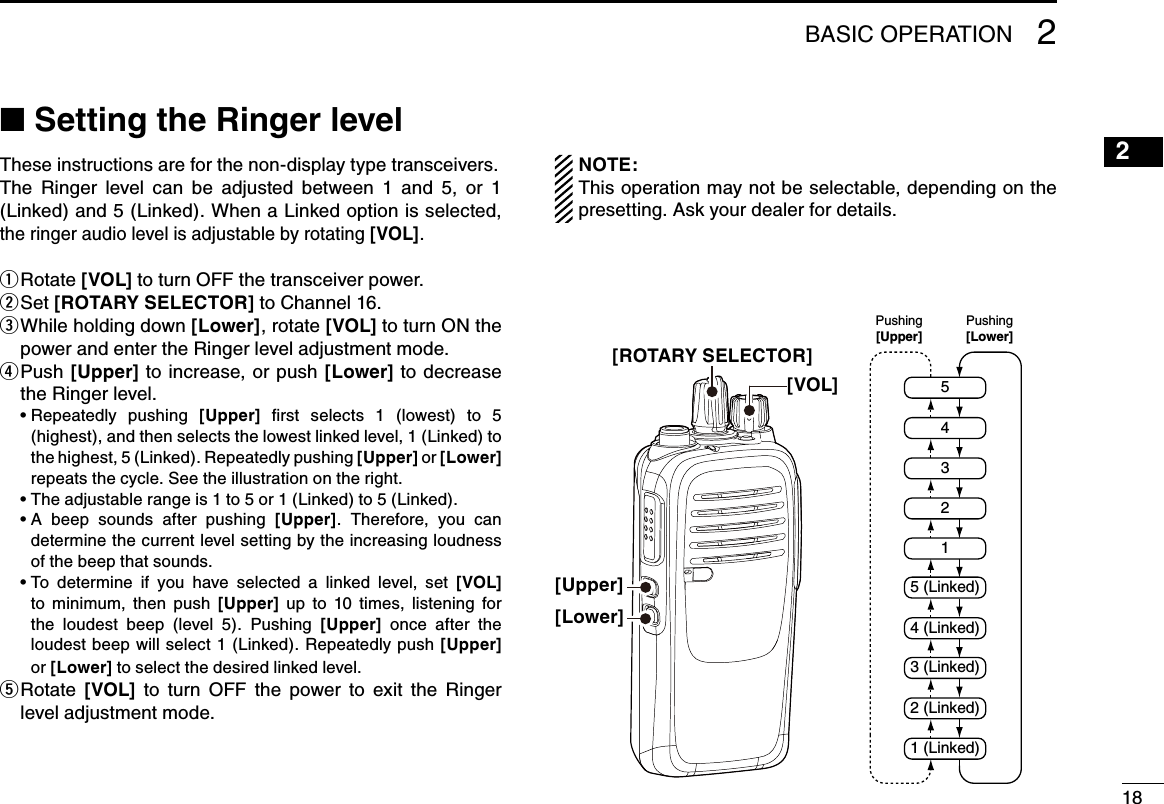 1821615141312111098765431BASIC OPERATION 2■฀Setting the Ringer levelThese instructions are for the non-display type transceivers.The  Ringer  level  can  be  adjusted  between  1  and  5,  or  1 (Linked) and 5 (Linked). When a Linked option is selected, the ringer audio level is adjustable by rotating [VOL].Rotate  q[VOL] to turn OFF the transceiver power.Set  w[ROTARY SELECTOR] to Channel 16. While holding down  e[Lower], rotate [VOL] to turn ON the power and enter the Ringer level adjustment mode. P u s h   r[Upper] to increase, or push [Lower] to decrease the Ringer level. ฀ •฀฀Repeatedly฀ pushing฀ [Upper]  ﬁrst  selects  1  (lowest)  to  5 (highest), and then selects the lowest linked level, 1 (Linked) to the highest, 5 (Linked). Repeatedly pushing [Upper] or [Lower] repeats the cycle. See the illustration on the right.฀ •฀The฀adjustable฀range฀is฀1฀to฀5฀or฀1฀(Linked)฀to฀5฀(Linked).฀ •฀฀A฀ beep฀ sounds฀ after฀ pushing฀ [Upper].  Therefore,  you  can determine the current level setting by the increasing loudness of the beep that sounds. ฀ •฀฀To฀ determine฀ if฀ you฀ have฀ selected฀ a฀ linked฀ level,฀ set฀ [VOL] to  minimum,  then  push  [Upper]  up  to  10  times,  listening  for the  loudest  beep  (level  5).  Pushing  [Upper]  once  after  the loudest beep will select 1 (Linked). Repeatedly push  [Upper] or [Lower] to select the desired linked level. Rotate  t[VOL]  to  turn  OFF  the  power  to  exit  the  Ringer level adjustment mode.NOTE: This operation may not be selectable, depending on the presetting. Ask your dealer for details.254315 (Linked)4 (Linked)3 (Linked)2 (Linked)1 (Linked)Pushing[Lower]Pushing[Upper][ROTARY SELECTOR][VOL][Upper][Lower]