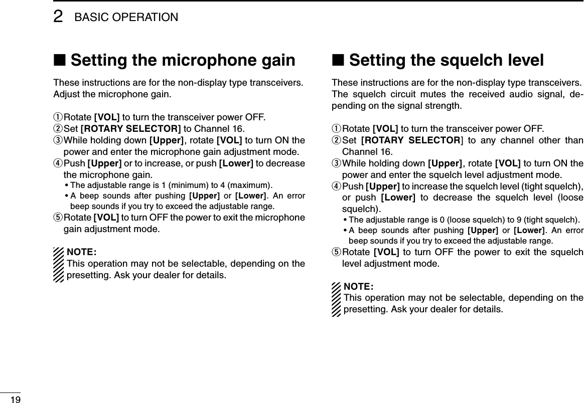19BASIC OPERATION2■฀Setting the microphone gainThese instructions are for the non-display type transceivers.Adjust the microphone gain.Rotate  q[VOL] to turn the transceiver power OFF.Set  w[ROTARY SELECTOR] to Channel 16. While holding down  e[Upper], rotate [VOL] to turn ON the power and enter the microphone gain adjustment mode. P u s h   r[Upper] or to increase, or push [Lower] to decrease the microphone gain.฀ •฀The฀adjustable฀range฀is฀1฀(minimum)฀to฀4฀(maximum).฀ •฀฀A฀ beep฀ sounds฀ after฀ pushing฀ [Upper]  or  [Lower].  An  error beep sounds if you try to exceed the adjustable range.  Rotate  t[VOL] to turn OFF the power to exit the microphone gain adjustment mode.NOTE: This operation may not be selectable, depending on the presetting. Ask your dealer for details.■฀Setting the squelch levelThese instructions are for the non-display type transceivers.The  squelch  circuit  mutes  the  received  audio  signal,  de-pending on the signal strength.Rotate  q[VOL] to turn the transceiver power OFF. Set  w[ROTARY  SELECTOR]  to  any  channel  other  than Channel 16. While holding down  e[Upper], rotate [VOL] to turn ON the power and enter the squelch level adjustment mode. P u s h   r[Upper] to increase the squelch level (tight squelch), or  push  [Lower]  to  decrease  the  squelch  level  (loose squelch).฀ •฀฀The฀adjustable฀range฀is฀0฀(loose฀squelch)฀to฀9฀(tight฀squelch).฀ •฀฀A฀ beep฀ sounds฀ after฀ pushing฀ [Upper]  or  [Lower].  An  error beep sounds if you try to exceed the adjustable range.  Rotate  t[VOL]  to  turn  OFF  the  power  to exit  the  squelch level adjustment mode.NOTE: This operation may not be selectable, depending on the presetting. Ask your dealer for details.