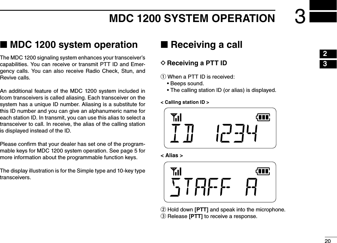 20231615141312111098765413MDC 1200 SYSTEM OPERATION■ MDC 1200 system operationThe MDC 1200 signaling system enhances your transceiver’s capabilities. You can receive or transmit PTT ID and Emer-gency  calls.  You  can  also  receive  Radio  Check,  Stun,  and Revive calls.An  additional  feature  of the  MDC  1200  system  included  in Icom transceivers is called aliasing. Each transceiver on the system has a unique ID number. Aliasing is a substitute for this ID number and you can give an alphanumeric name for each station ID. In transmit, you can use this alias to select a transceiver to call. In receive, the alias of the calling station is displayed instead of the ID.Please conﬁrm that your dealer has set one of the program-mable keys for MDC 1200 system operation. See page 5 for more information about the programmable function keys.The display illustration is for the Simple type and 10-key type transceivers.■ Receiving a callReceiving a PTT ID D When a PTT ID is received: q Beeps sound.•฀ The calling station ID (or alias) is displayed.•฀&lt; Calling station ID &gt;&lt; Alias &gt;w Hold down [PTT] and speak into the microphone.e Release [PTT] to receive a response.