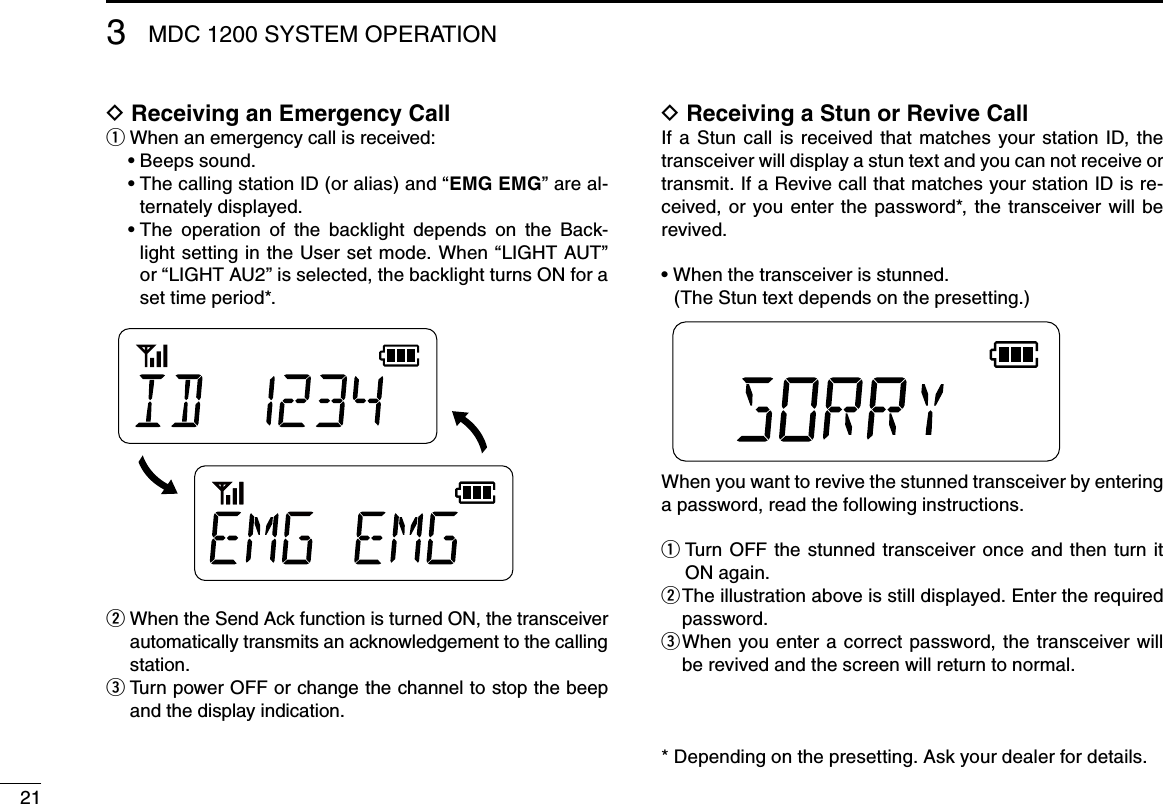 21MDC 1200 SYSTEM OPERATION3D Receiving an Emergency Callq When an emergency call is received:Beeps sound.•฀ The calling station ID (or alias) and “•฀ EMG EMG” are al-ternately displayed. The  operation  of  the  backlight  depends  on  the  Back-•฀light setting in the User set mode. When “LIGHT AUT” or “LIGHT AU2” is selected, the backlight turns ON for a set time period*.w  When the Send Ack function is turned ON, the transceiver automatically transmits an acknowledgement to the calling station.e  Turn power OFF or change the channel to stop the beep and the display indication.D Receiving a Stun or Revive CallIf  a  Stun  call  is  received  that  matches  your  station  ID, the transceiver will display a stun text and you can not receive or transmit. If a Revive call that matches your station ID is re-ceived,  or you  enter  the  password*,  the  transceiver  will  be revived.When the transceiver is stunned.•฀  (The Stun text depends on the presetting.) When you want to revive the stunned transceiver by entering a password, read the following instructions.  Turn OFF  the stunned transceiver once and then turn it  qON again. The illustration above is still displayed. Enter the required  wpassword. When  you enter  a  correct password, the  transceiver will  ebe revived and the screen will return to normal.* Depending on the presetting. Ask your dealer for details.