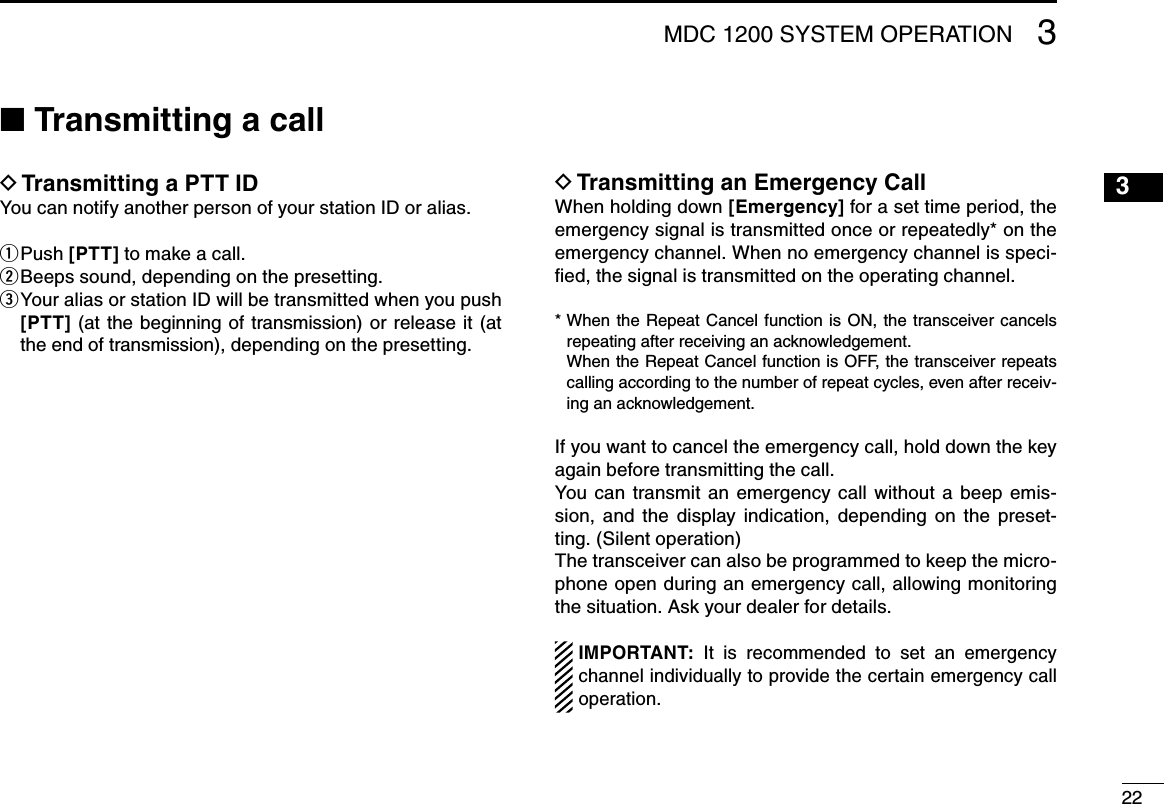 2231615141312111098765421MDC 1200 SYSTEM OPERATION 3■ Transmitting a callTransmitting a PTT ID DYou can notify another person of your station ID or alias.Push  q[PTT] to make a call.Beeps sound, depending on the presetting. w Your alias or station ID will be transmitted when you push  e[PTT]  (at  the beginning of transmission) or release  it (at the end of transmission), depending on the presetting.Transmitting an Emergency Call DWhen holding down [Emergency] for a set time period, the emergency signal is transmitted once or repeatedly* on the emergency channel. When no emergency channel is speci-ﬁed, the signal is transmitted on the operating channel.*  When the  Repeat  Cancel function is ON, the  transceiver cancels repeating after receiving an acknowledgement.   When the Repeat Cancel function is OFF, the transceiver repeats  calling according to the number of repeat cycles, even after receiv-ing an acknowledgement.If you want to cancel the emergency call, hold down the key again before transmitting the call.You  can  transmit  an  emergency  call  without  a  beep  emis-sion,  and  the  display  indication,  depending  on  the  preset-ting. (Silent operation)The transceiver can also be programmed to keep the micro-phone open during an emergency call, allowing monitoring  the situation. Ask your dealer for details.IMPORTANT:  It  is  recommended  to  set  an  emergency channel individually to provide the certain emergency call operation.