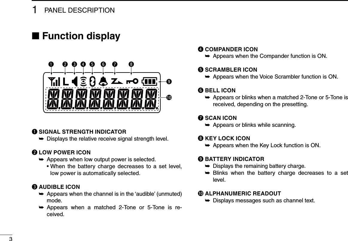 31PANEL DESCRIPTION■฀Function displayq SIGNAL STRENGTH INDICATOR  ➥Displays the relative receive signal strength level.w LOW POWER ICON  ➥Appears when low output power is selected.฀ •฀฀When฀ the฀ battery฀ charge฀ decreases฀ to฀ a฀ set฀ level,฀low power is automatically selected.e AUDIBLE ICON  Appears when the channel is in the ‘audible’ (unmuted)  ➥mode. Appears  when  a  matched  2-Tone  or  5-Tone  is  re- ➥ceived.r COMPANDER ICON  ➥Appears when the Compander function is ON.t SCRAMBLER ICON Appears when the Voice Scrambler function is ON. ➥y BELL ICON Appears or blinks when a matched 2-Tone or 5-Tone is  ➥received, depending on the presetting.u SCAN ICON Appears or blinks while scanning. ➥i KEY LOCK ICONAppears when the Key Lock function is ON. ➥o BATTERY INDICATOR  ➥Displays the remaining battery charge. Blinks  when  the  battery  charge  decreases  to  a  set  ➥level.! 0  ALPHANUMERIC READOUT Displays messages such as channel text. ➥yq iutrewo!0