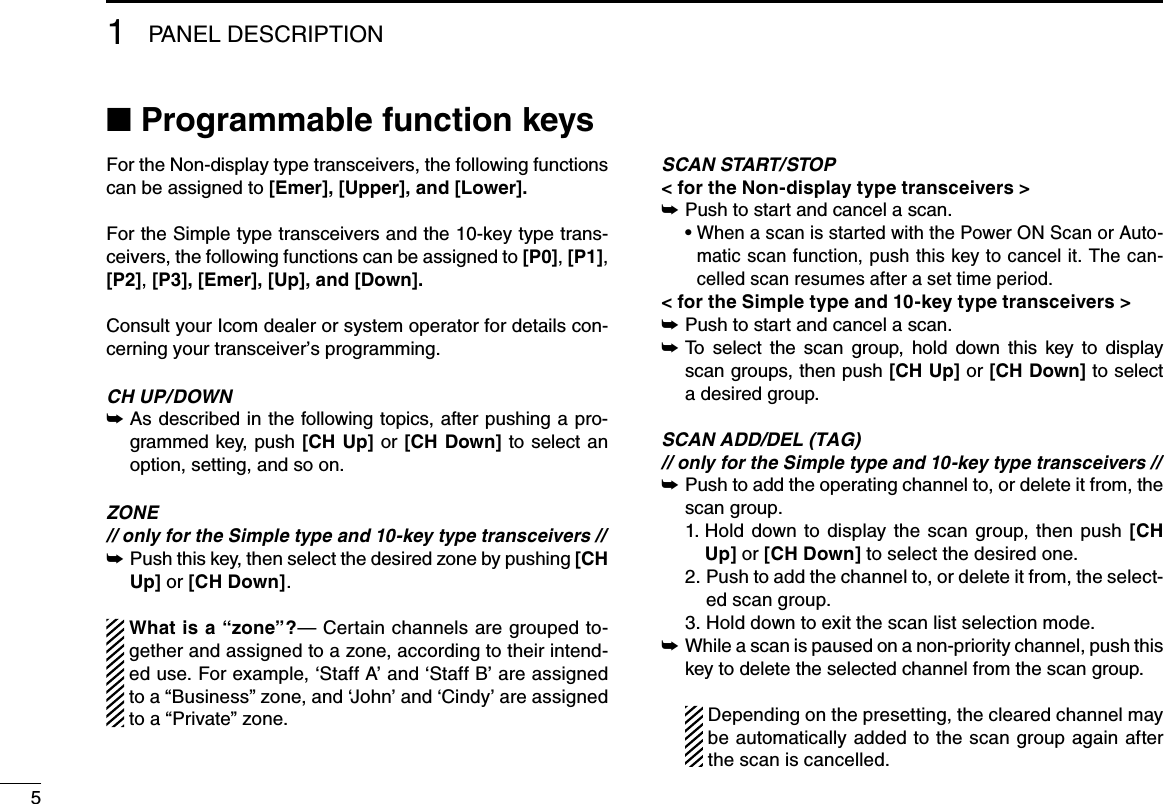 51PANEL DESCRIPTION■฀Programmable function keysFor the Non-display type transceivers, the following functions can be assigned to [Emer], [Upper], and [Lower].For the Simple type transceivers and the 10-key type trans-ceivers, the following functions can be assigned to [P0], [P1], [P2], [P3], [Emer], [Up], and [Down].Consult your Icom dealer or system operator for details con-cerning your transceiver’s programming.CH UP/DOWN As described in the following topics, after pushing a pro- ➥grammed key, push [CH Up] or [CH Down] to select an option, setting, and so on.ZONE // only for the Simple type and 10-key type transceivers // Push this key, then select the desired zone by pushing  ➥[CH Up] or [CH Down].  What is a “zone”?— Certain channels are grouped to-gether and assigned to a zone, according to their intend-ed use. For example, ‘Staff A’ and ‘Staff B’ are assigned to a “Business” zone, and ‘John’ and ‘Cindy’ are assigned to a “Private” zone. SCAN START/STOP&lt; for the Non-display type transceivers &gt;Push to start and cancel a scan. ➥฀ •฀฀When a scan is started with the Power ON Scan or Auto-matic scan function, push this key to cancel it. The can-celled scan resumes after a set time period. &lt; for the Simple type and 10-key type transceivers &gt;Push to start and cancel a scan. ➥฀฀➥ To  select  the  scan  group,  hold  down  this  key  to  display  scan groups, then push [CH Up] or [CH Down] to select a desired group.SCAN ADD/DEL (TAG)// only for the Simple type and 10-key type transceivers // Push to add the operating channel to, or delete it from, the   ➥scan group.  1.  Hold  down  to  display the  scan  group, then  push  [CH Up] or [CH Down] to select the desired one.  2.  Push to add the channel to, or delete it from, the select-ed scan group.  3.  Hold down to exit the scan list selection mode. While a scan is paused on a non-priority channel, push this  ➥key to delete the selected channel from the scan group.   Depending on the presetting, the cleared channel may be automatically added to the scan group again after the scan is cancelled.