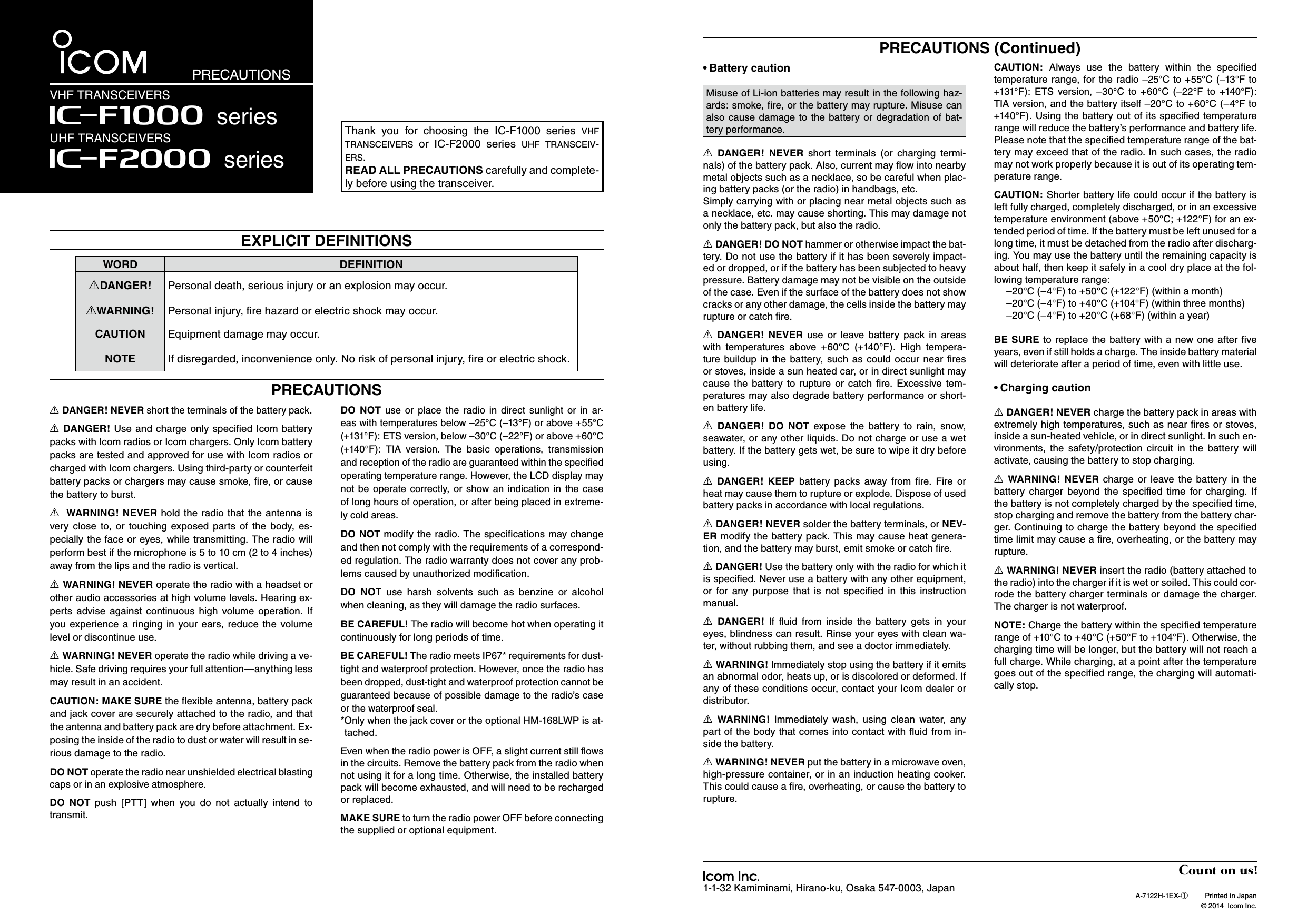 WORD DEFINITIONRDANGER! Personal death, serious injury or an explosion may occur.RWARNING! Personal injury, ﬁre hazard or electric shock may occur.CAUTION Equipment damage may occur.NOTE If disregarded, inconvenience only. No risk of personal injury, ﬁre or electric shock.Thank  you  for  choosing  the  IC-F1000  series  v h f  t r a n s c e i v e r s  or  IC-F2000  series  u h f  t r a n s c e i v -e r s .READ ALL PRECAUTIONS carefully and complete-ly before using the transceiver.1-1-32 Kamiminami, Hirano-ku, Osaka 547-0003, Japan A-7122H-1EX-q  Printed in Japan  © 2014  Icom Inc.EXPLICIT DEFINITIONSPRECAUTIONSVHF TRANSCEIVERSIç-F2000 seriesUHF TRANSCEIVERS Iç-F1000 seriesBattery caution•R DANGER!  NEVER  short  terminals  (or  charging  termi-nals) of the battery pack. Also, current may ﬂow into nearby metal objects such as a necklace, so be careful when plac-ing battery packs (or the radio) in handbags, etc.Simply carrying with or placing near metal objects such as a necklace, etc. may cause shorting. This may damage not only the battery pack, but also the radio.R DANGER! DO NOT hammer or otherwise impact the bat-tery. Do not use the battery if it has been severely impact-ed or dropped, or if the battery has been subjected to heavy pressure. Battery damage may not be visible on the outside of the case. Even if the surface of the battery does not show cracks or any other damage, the cells inside the battery may rupture or catch ﬁre.R DANGER!  NEVER  use  or  leave  battery  pack  in  areas with  temperatures  above  +60°C  (+140°F).  High  tempera-ture  buildup in  the battery,  such  as could occur  near  ﬁres or stoves, inside a sun heated car, or in direct sunlight may cause  the  battery  to  rupture  or  catch  ﬁre.  Excessive  tem-peratures may also degrade battery performance or short-en battery life.R  DANGER!  DO  NOT  expose  the  battery  to  rain,  snow, seawater, or any other liquids. Do not charge or use a wet battery. If the battery gets wet, be sure to wipe it dry before using.R DANGER!  KEEP  battery  packs  away  from  ﬁre.  Fire  or heat may cause them to rupture or explode. Dispose of used battery packs in accordance with local regulations.R DANGER! NEVER solder the battery terminals, or NEV-ER modify the battery pack. This may cause heat genera-tion, and the battery may burst, emit smoke or catch ﬁre.R DANGER! Use the battery only with the radio for which it is speciﬁed. Never use a battery with any other equipment, or  for  any  purpose  that  is  not  speciﬁed  in  this  instruction manual.R DANGER!  If  ﬂuid  from  inside  the  battery  gets  in  your eyes, blindness can result. Rinse your eyes with clean wa-ter, without rubbing them, and see a doctor immediately.R WARNING! Immediately stop using the battery if it emits an abnormal odor, heats up, or is discolored or deformed. If any of these conditions occur, contact your Icom dealer or distributor.R WARNING!  Immediately  wash,  using  clean  water,  any part of the body that comes into contact with ﬂuid from in-side the battery.R WARNING! NEVER put the battery in a microwave oven, high-pressure container, or in an induction heating cooker. This could cause a ﬁre, overheating, or cause the battery to rupture.CAUTION:  Always  use  the  battery  within  the  speciﬁed temperature range, for the radio –25°C to +55°C (–13°F to +131°F):  ETS  version,  –30°C  to  +60°C  (–22°F  to  +140°F): TIA version, and the battery itself –20°C to +60°C (–4°F to +140°F). Using the battery out of its speciﬁed temperature range will reduce the battery’s performance and battery life. Please note that the speciﬁed temperature range of the bat-tery may exceed that of the radio. In such cases, the radio may not work properly because it is out of its operating tem-perature range.CAUTION: Shorter battery life could occur if the battery is left fully charged, completely discharged, or in an excessive temperature environment (above +50°C; +122°F) for an ex-tended period of time. If the battery must be left unused for a long time, it must be detached from the radio after discharg-ing. You may use the battery until the remaining capacity is about half, then keep it safely in a cool dry place at the fol-lowing temperature range:  –20°C (–4°F) to +50°C (+122°F) (within a month)  –20°C (–4°F) to +40°C (+104°F) (within three months)  –20°C (–4°F) to +20°C (+68°F) (within a year)BE SURE to  replace  the battery with  a new one  after ﬁve years, even if still holds a charge. The inside battery material will deteriorate after a period of time, even with little use.Charging caution•R DANGER! NEVER charge the battery pack in areas with extremely high temperatures, such as near ﬁres or stoves, inside a sun-heated vehicle, or in direct sunlight. In such en-vironments,  the  safety/protection  circuit  in  the  battery  will activate, causing the battery to stop charging.R WARNING!  NEVER charge  or  leave  the  battery  in  the battery  charger  beyond  the  speciﬁed  time  for  charging.  If the battery is not completely charged by the speciﬁed time, stop charging and remove the battery from the battery char-ger. Continuing to charge the battery beyond the speciﬁed time limit may cause a ﬁre, overheating, or the battery may rupture.R WARNING! NEVER insert the radio (battery attached to the radio) into the charger if it is wet or soiled. This could cor-rode the battery charger terminals or damage the charger. The charger is not waterproof.NOTE: Charge the battery within the speciﬁed temperature range of +10°C to +40°C (+50°F to +104°F). Otherwise, the charging time will be longer, but the battery will not reach a full charge. While charging, at a point after the temperature goes out of the speciﬁed range, the charging will automati-cally stop.PRECAUTIONS (Continued)Misuse of Li-ion batteries may result in the following haz-ards: smoke, ﬁre, or the battery may rupture. Misuse can also  cause  damage  to  the  battery  or  degradation  of  bat-tery performance.PRECAUTIONSR DANGER! NEVER short the terminals of the battery pack.R DANGER! Use and charge  only speciﬁed Icom battery packs with Icom radios or Icom chargers. Only Icom battery packs are tested and approved for use with Icom radios or charged with Icom chargers. Using third-party or counterfeit battery packs or chargers may cause smoke, ﬁre, or cause the battery to burst.R  WARNING! NEVER hold  the radio that the  antenna is very  close  to,  or  touching  exposed  parts  of  the  body,  es-pecially  the face or eyes, while transmitting.  The radio will perform best if the microphone is 5 to 10 cm (2 to 4 inches) away from the lips and the radio is vertical.R WARNING! NEVER operate the radio with a headset or other audio accessories at high volume levels. Hearing ex-perts  advise  against  continuous  high  volume  operation.  If you  experience  a  ringing  in  your  ears,  reduce  the  volume level or discontinue use.R WARNING! NEVER operate the radio while driving a ve-hicle. Safe driving requires your full attention—anything less may result in an accident.CAUTION: MAKE SURE the ﬂexible antenna, battery pack and jack cover are securely attached to the radio, and that the antenna and battery pack are dry before attachment. Ex-posing the inside of the radio to dust or water will result in se-rious damage to the radio.DO NOT operate the radio near unshielded electrical blasting caps or in an explosive atmosphere.DO  NOT  push  [PTT]  when  you  do  not  actually  intend  to transmit.DO  NOT use  or  place  the  radio  in  direct  sunlight  or  in  ar-eas with temperatures below –25°C (–13°F) or above +55°C (+131°F): ETS version, below –30°C (–22°F) or above +60°C (+140°F):  TIA  version.  The  basic  operations,  transmission and reception of the radio are guaranteed within the speciﬁed operating temperature range. However, the LCD display may not  be  operate  correctly,  or  show an  indication  in  the  case of long hours of operation, or after being placed in extreme-ly cold areas.DO NOT modify the radio. The speciﬁcations may change and then not comply with the requirements of a correspond-ed regulation. The radio warranty does not cover any prob-lems caused by unauthorized modiﬁcation.DO  NOT use  harsh  solvents  such  as  benzine  or  alcohol when cleaning, as they will damage the radio surfaces.BE CAREFUL! The radio will become hot when operating it continuously for long periods of time.BE CAREFUL! The radio meets IP67* requirements for dust-tight and waterproof protection. However, once the radio has been dropped, dust-tight and waterproof protection cannot be guaranteed because of possible damage to the radio’s case or the waterproof seal.* Only when the jack cover or the optional HM-168LWP is at-tached.Even when the radio power is OFF, a slight current still ﬂows in the circuits. Remove the battery pack from the radio when not using it for a long time. Otherwise, the installed battery pack will become exhausted, and will need to be recharged or replaced. MAKE SURE to turn the radio power OFF before connecting the supplied or optional equipment.