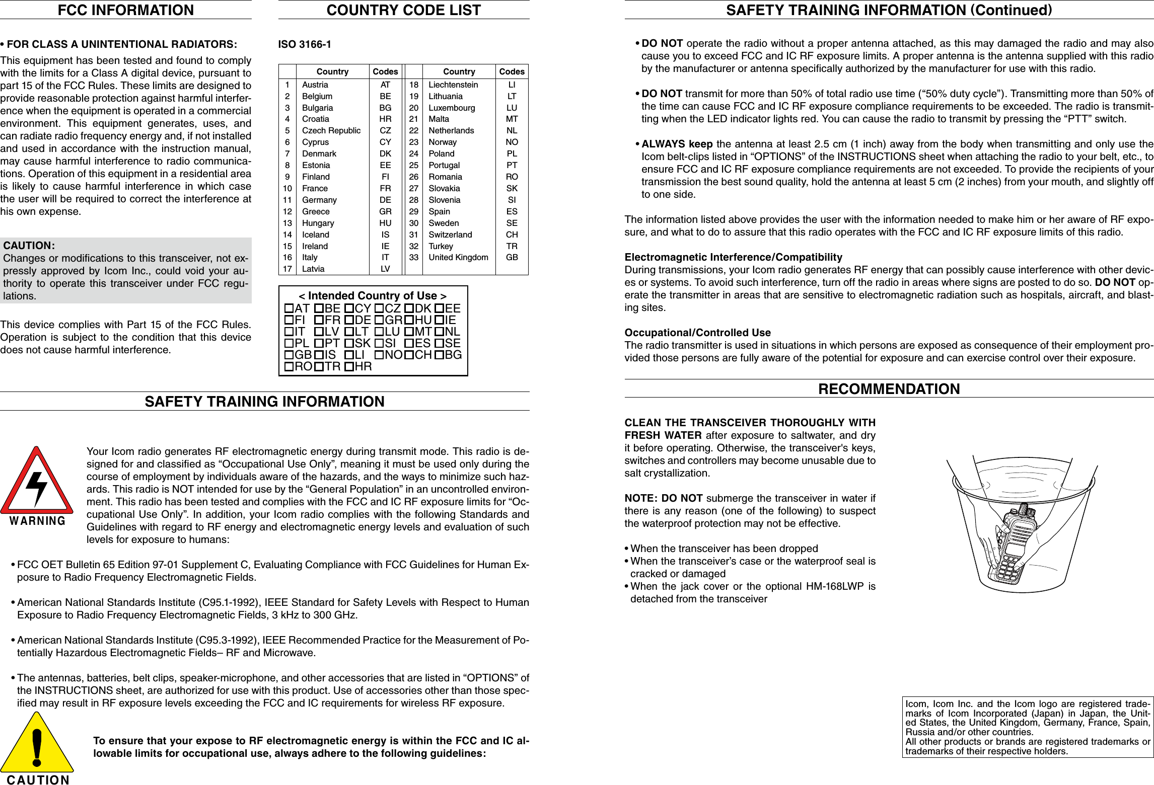 SAFETY TRAINING INFORMATIONFCC INFORMATION•FORCLASSAUNINTENTIONALRADIATORS:This equipment has been tested and found to comply  with the limits for a Class A digital device, pursuant to part 15 of the FCC Rules. These limits are designed to provide reasonable protection against harmful interfer-ence when the equipment is operated in a commercial environment.  This  equipment  generates,  uses,  and can radiate radio frequency energy and, if not installed and used in accordance with the  instruction manual, may cause harmful interference to radio communica-tions. Operation of this equipment in a residential area is likely  to  cause  harmful  interference  in  which  case the user will be required to correct the interference at his own expense.This device complies with Part 15 of the FCC Rules. Operation is  subject to  the condition  that this device does not cause harmful interference.CAUTION: Changes or modiﬁcations to this transceiver, not ex-pressly  approved by  Icom Inc.,  could  void your  au-thority  to  operate  this  transceiver  under  FCC  regu-lations.ISO 3166-1Country Codes Country Codes1234567891011121314151617AustriaBelgiumBulgariaCroatiaCzech RepublicCyprusDenmarkEstoniaFinlandFranceGermanyGreeceHungaryIcelandIrelandItalyLatviaATBEBGHRCZCYDKEEFIFRDEGRHUISIEITLV18192021222324252627282930313233LiechtensteinLithuaniaLuxembourgMaltaNetherlandsNorwayPolandPortugalRomaniaSlovakiaSloveniaSpainSwedenSwitzerlandTurkeyUnited KingdomLILTLUMTNLNOPLPTROSKSIESSECHTRGBCOUNTRY CODE LIST&lt; Intended Country of Use &gt;ATFIITPLGBROBEFRLVPTISTRCYDELTSKLIHRCZGRLUSINODKHUMTESCHEEIENLSEBGWARNINGYour Icom radio generates RF electromagnetic energy during transmit mode. This radio is de-signed for and classiﬁed as “Occupational Use Only”, meaning it must be used only during the course of employment by individuals aware of the hazards, and the ways to minimize such haz-ards. This radio is NOT intended for use by the “General Population” in an uncontrolled environ-ment. This radio has been tested and complies with the FCC and IC RF exposure limits for “Oc-cupational Use Only”. In addition, your Icom radio complies with the following Standards and Guidelines with regard to RF energy and electromagnetic energy levels and evaluation of such levels for exposure to humans: FCC OET Bulletin 65 Edition 97-01 Supplement C, Evaluating Compliance with FCC Guidelines for Human Ex-•posure to Radio Frequency Electromagnetic Fields. American National Standards Institute (C95.1-1992), IEEE Standard for Safety Levels with Respect to Human •Exposure to Radio Frequency Electromagnetic Fields, 3 kHz to 300 GHz. American National Standards Institute (C95.3-1992), IEEE Recommended Practice for the Measurement of Po-•tentially Hazardous Electromagnetic Fields– RF and Microwave. The antennas, batteries, belt clips, speaker-microphone, and other accessories that are listed in “OPTIONS” of •the INSTRUCTIONS sheet, are authorized for use with this product. Use of accessories other than those spec-iﬁed may result in RF exposure levels exceeding the FCC and IC requirements for wireless RF exposure.CAUTIONTo ensure that your expose to RF electromagnetic energy is within the FCC and IC al-lowable limits for occupational use, always adhere to the following guidelines: DO NOT • operate the radio without a proper antenna attached, as this may damaged the radio and may also cause you to exceed FCC and IC RF exposure limits. A proper antenna is the antenna supplied with this radio by the manufacturer or antenna speciﬁcally authorized by the manufacturer for use with this radio. DO NOT•  transmit for more than 50% of total radio use time (“50% duty cycle”). Transmitting more than 50% of the time can cause FCC and IC RF exposure compliance requirements to be exceeded. The radio is transmit-ting when the LED indicator lights red. You can cause the radio to transmit by pressing the “PTT” switch. •ALWAYS keep the antenna at least 2.5 cm (1 inch) away from the body when transmitting and only use the Icom belt-clips listed in “OPTIONS” of the INSTRUCTIONS sheet when attaching the radio to your belt, etc., to ensure FCC and IC RF exposure compliance requirements are not exceeded. To provide the recipients of your transmission the best sound quality, hold the antenna at least 5 cm (2 inches) from your mouth, and slightly off to one side. The information listed above provides the user with the information needed to make him or her aware of RF expo-sure, and what to do to assure that this radio operates with the FCC and IC RF exposure limits of this radio.Electromagnetic Interference/CompatibilityDuring transmissions, your Icom radio generates RF energy that can possibly cause interference with other devic-es or systems. To avoid such interference, turn off the radio in areas where signs are posted to do so. DO NOT op-erate the transmitter in areas that are sensitive to electromagnetic radiation such as hospitals, aircraft, and blast-ing sites.Occupational/Controlled UseThe radio transmitter is used in situations in which persons are exposed as consequence of their employment pro-vided those persons are fully aware of the potential for exposure and can exercise control over their exposure.SAFETY TRAINING INFORMATION (Continued)Icom,  Icom  Inc.  and  the  Icom  logo  are  registered  trade-marks  of  Icom  Incorporated  (Japan)  in  Japan,  the  Unit-ed States, the United Kingdom, Germany, France, Spain, Russia and/or other countries.All other products or brands are registered trademarks or trademarks of their respective holders.CLEAN THE TRANSCEIVER  THOROUGHLY  WITH FRESH  WATER  after exposure to saltwater, and dry it before operating. Otherwise, the transceiver&apos;s keys, switches and controllers may become unusable due to salt crystallization.NOTE: DO NOT submerge the transceiver in water if there is any reason  (one of the following) to suspect the waterproof protection may not be effective.  When the transceiver has been dropped• •When the transceiver’s case or the waterproof seal is cracked or damaged •When  the  jack  cover  or  the  optional  HM-168LWP  is detached from the transceiverRECOMMENDATIONMULTI-CHARGERMULTI-CHARGERMake sure the rubber seal is properly seated in the groove and there is dust or other material is on it.Supplied accessories Supplied battery chargerFlexible antennaAD-123 to BC-121NBatt. indicator scrollBelt clipHandstrap Battery packAD-123 InstallCover removePack removePush to lockBasic operationFront, top, side and rear panelsVolume adjustment modeNormal operating modeSquelch adjustment modePUSHPUSHPUSHIndicationFull Middle Chargingrequired ExhaustedBattery status Optional battery charger BC-119N OPT charger BC-121N Charging with CP-24blinks when the battery is over charged.Clean with water* Different type is supplied depending on the version.AD-123AD-123xxAD-123 chargeradapters are installedin each slot.AC adapter(Purchased separately)DC power cable (OPC-656)(Connect to a DC power  supply;  13.8 V/at least 7 A)xxFuse (2 A /250 V)Battery packHandstrapBelt clipFlexible antennaChargerTo  attach the belt clip To  detach the belt clipBe careful! Don’t break your fingernail.Functiondisplay (pp. 6, 7)Speakerytreuwq!1oi!0Microphoneq To   remove  the [DC]  jack cap, rotate  it  counter clockwise.w Pull the cap up to detach it.!4!3iuo!2!1!0!7!5qerytw!6Charger[DC] jackPower OFFAD-123 charger adapter is installed in the BC-119N.Optional OPC-515L (for 13.8  V  power source)  or  CP-23L (for 12  V  cigarette lighter socket) can be  used  instead  of the AC adapter. See  the  instruction  manual  for  details  of the charger, LED indication, operation, etc. See  the instruction manual for  details of the charger, LED indication, operation, etc.IMPORTANT!:Ensure the battery packsnaps flat in the AD-123.qBelt clipwBP-266BC-119NBP-266BP-266Microphonet Set output      power.q Power ON.y Push to     transmit.u Release to     receive.rSet channel.Enter the volume and  squelch  ad-justment mode.ww Adjust the volume and squelch  level.BP-266BP-266AD-123IMPORTANT!:Ensure the battery packsnaps flat in the AD-123.AC adapterPush the cover until the latch comes back to the locked position.LatchBattery coverBattery packBattery cover“Click”Lift the tab up (q), and slide the belt clip in the directionof the arrow (w).PlugsSocketsPlugsSocketsScrews supplied with the charger adapterCarefully fold the cables,  as you  set the adaptor in placeCarefully fold the cables, as you set the adaptor in placeThis illustration is for the BC-119N.This illustration is for the BC-119N.Screws supplied with the charger adapterRubber sealGrooveBattery coverBattery coverCorrect position Incorrect position(Different types are supplied, depending on the version)AD-123BP-266BP-266BC-121NWhite: +Black: _[DC] jackPower OFFTo  a cigarette lighter socket (12/24 V DC)CP-24