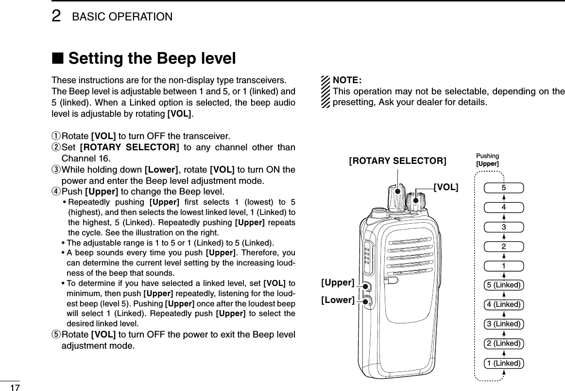 17BASIC OPERATION2■ Setting the Beep levelThese instructions are for the non-display type transceivers.The Beep level is adjustable between 1 and 5, or 1 (linked) and 5 (linked). When  a Linked option is selected, the beep audio level is adjustable by rotating [VOL].Rotate  q[VOL] to turn OFF the transceiver. Set  w[ROTARY  SELECTOR]  to  any  channel  other  than Channel 16. While holding down  e[Lower], rotate [VOL] to turn ON the power and enter the Beep level adjustment mode. P u s h   r[Upper] to change the Beep level.   •  Repeatedly  pushing  [Upper]  ﬁrst  selects  1  (lowest)  to  5 (highest), and then selects the lowest linked level, 1 (Linked) to the  highest, 5  (Linked).  Repeatedly  pushing  [Upper] repeats the cycle. See the illustration on the right.  • The adjustable range is 1 to 5 or 1 (Linked) to 5 (Linked).  •  A beep  sounds  every  time  you push [Upper].  Therefore,  you can determine the current level setting by the increasing loud-ness of the beep that sounds.   •  To determine if you have selected a linked level, set [VOL] to minimum, then push [Upper] repeatedly, listening for the loud-est beep (level 5). Pushing [Upper] once after the loudest beep will  select  1  (Linked).  Repeatedly  push  [Upper]  to  select  the desired linked level.  Rotate  t[VOL] to turn OFF the power to exit the Beep level adjustment mode.NOTE:This operation may not be selectable, depending on the presetting, Ask your dealer for details.[ROTARY SELECTOR][VOL][Upper][Lower]254315 (Linked)4 (Linked)3 (Linked)2 (Linked)1 (Linked)Pushing[Upper]
