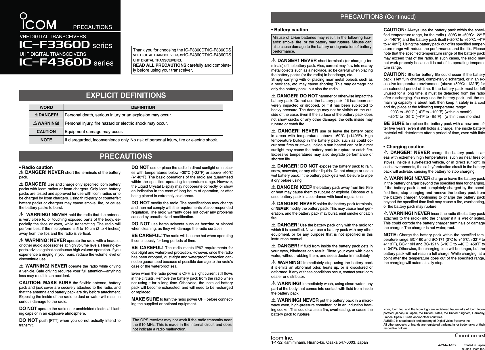 WORD DEFINITIONRDANGER! Personal death, serious injury or an explosion may occur.RWARNING! Personal injury, ﬁre hazard or electric shock may occur.CAUTION Equipment damage may occur.NOTE If disregarded, inconvenience only. No risk of personal injury, ﬁre or electric shock.Thank you for choosing the IC-F3360DT/IC-F3360DS VHF DIGITAL TRANSCEIVERS or IC-F4360DT/IC-F4360DS UHF DIGITAL TRANSCEIVERS.READ ALL PRECAUTIONS carefully and complete-ly before using your transceiver.1-1-32 Kamiminami, Hirano-ku, Osaka 547-0003, Japan A-7144H-1EX  Printed in Japan  © 2014  Icom Inc.PRECAUTIONSVHF DIGITAL TRANSCEIVERSIç-F4360D seriesUHF DIGITAL TRANSCEIVERS Iç-F3360D series฀฀Misuse of Li-ion batteries may result in the following haz-ards: smoke, ﬁre, or the battery may rupture. Misuse can also cause damage to the battery or degradation of battery performance.R DANGER! NEVER short terminals (or charging ter-minals) of the battery pack. Also, current may ﬂow into nearby metal objects such as a necklace, so be careful when placing the battery packs (or the radio) in handbags, etc.Simply carrying with or placing near metal objects such as a necklace, etc. may cause shorting. This may damage not only the battery pack, but also the radio.R DANGER! DO NOT hammer or otherwise impact the battery pack. Do not use the battery pack if it has been se-verely impacted or dropped, or if it has been subjected to heavy pressure. The damage may not be visible on the out-side of the case. Even if the surface of the battery pack does not show cracks or any other damage, the cells inside may rupture or catch ﬁre.R DANGER! NEVER use or leave the battery pack in areas with temperatures above +60°C (+140°F). High temperature buildup in the battery pack, such as could oc-cur near ﬁres or stoves, inside a sun heated car, or in direct sunlight may cause the battery pack to rupture or catch ﬁre. Excessive temperatures may also degrade performance or shorten life.R DANGER! DO NOT expose the battery pack to rain, snow, seawater, or any other liquids. Do not charge or use a wet battery pack. If the battery pack gets wet, be sure to wipe it dry before using.R DANGER! KEEP the battery pack away from ﬁre. Fire or heat may cause them to rupture or explode. Dispose of a used battery pack in accordance with local regulations.R DANGER! NEVER solder the battery pack terminals, or NEVER modify the battery pack. This may cause heat gen-eration, and the battery pack may burst, emit smoke or catch ﬁre.R DANGER! Use the battery pack only with the radio for which it is speciﬁed. Never use a battery pack with any other equipment, or for any purpose that is not speciﬁed in this instruction manual.R DANGER! If ﬂuid from inside the battery pack gets in your eyes, blindness can result. Rinse your eyes with clean water, without rubbing them, and see a doctor immediately.R WARNING! Immediately stop using the battery pack if it emits an abnormal odor, heats up, or is discolored or deformed. If any of these conditions occur, contact your Icom dealer or distributor.R WARNING! Immediately wash, using clean water, any part of the body that comes into contact with ﬂuid from inside the battery pack.R WARNING! NEVER put the battery pack in a micro-wave oven, high-pressure container, or in an induction heat-ing cooker. This could cause a ﬁre, overheating, or cause the battery pack to rupture.CAUTION: Always use the battery pack within the speci-ﬁed temperature range, for the radio (–30°C to +60°C: –22°F to +140°F) and the battery pack itself (–20°C to +60°C: –4°F to +140°F). Using the battery pack out of its speciﬁed temper-ature range will reduce the performance and the life. Please note that the speciﬁed temperature range of the battery pack may exceed that of the radio. In such cases, the radio may not work properly because it is out of its operating tempera-ture range.CAUTION: Shorter battery life could occur if the battery pack is left fully charged, completely discharged, or in an ex-cessive temperature environment (above +50°C: +122°F) for an extended period of time. If the battery pack must be left unused for a long time, it must be detached from the radio after discharging. You may use the battery pack until the re-maining capacity is about half, then keep it safely in a cool and dry place at the following temperature range:  –20˚C to +50˚C (–4˚F to +122˚F) (within a month)  –20˚C to +35˚C (–4˚F to +95˚F)  (within three months)฀ to replace the battery pack with a new one af-ter ﬁve years, even if still holds a charge. The inside battery material will deteriorate after a period of time, even with little use.฀฀R DANGER! NEVER charge the battery pack in ar-eas with extremely high temperatures, such as near ﬁres or stoves, inside a sun-heated vehicle, or in direct sunlight. In such environments, the safety/protection circuit in the battery pack will activate, causing the battery to stop charging.R WARNING! NEVER charge or leave the battery pack in the battery charger beyond the speciﬁed time for charging. If the battery pack is not completely charged by the speci-ﬁed time, stop charging and remove the battery pack from the battery charger. Continuing to charge the battery pack beyond the speciﬁed time limit may cause a ﬁre, overheating, or the battery pack may rupture.R WARNING! NEVER insert the radio (the battery pack attached to the radio) into the charger if it is wet or soiled. This could corrode the battery charger terminals or damage the charger. The charger is not waterproof.NOTE: Charge the battery pack within the speciﬁed tem-perature range: BC-160 and BC-171 (0˚C to +45˚C; +32˚F to +113˚F), BC-119N and BC-121N (+10˚C to +40˚C; +50˚F to +104˚F). Otherwise, the charging time will be longer, but the battery pack will not reach a full charge. While charging, at a point after the temperature goes out of the speciﬁed range, the charging will automatically stop.฀฀R DANGER! NEVER short the terminals of the battery pack.R DANGER! Use and charge only speciﬁed Icom battery packs with Icom radios or Icom chargers. Only Icom battery packs are tested and approved for use with Icom radios or to be charged by Icom chargers. Using third-party or counterfeit battery packs or chargers may cause smoke, ﬁre, or cause the battery packs to burst.R WARNING! NEVER hold the radio that the antenna is very close to, or touching exposed parts of the body, es-pecially the face or eyes, while transmitting. The radio will perform best if the microphone is 5 to 10 cm (2 to 4 inches) away from the lips and the radio is vertical.R WARNING! NEVER operate the radio with a headset or other audio accessories at high volume levels. Hearing ex-perts advise against continuous high volume operation. If you experience a ringing in your ears, reduce the volume level or discontinue use.R WARNING! NEVER operate the radio while driving a vehicle. Safe driving requires your full attention—anything less may result in an accident.CAUTION: MAKE SURE the ﬂexible antenna, battery pack and jack cover are securely attached to the radio, and that the antenna and battery pack are dry before attachment. Exposing the inside of the radio to dust or water will result in serious damage to the radio.DO NOT operate the radio near unshielded electrical blast-ing caps or in an explosive atmosphere.DO NOT push [PTT] when you do not actually intend to transmit.DO NOT use or place the radio in direct sunlight or in plac-es with temperatures below –30°C (–22°F) or above +60°C (+140°F). The basic operations of the radio are guaranteed within the speciﬁed operating temperature range. However, the Liquid Crystal Display may not operate correctly, or show an indication in the case of long hours of operation, or after being placed in extremely cold areas.DO NOT modify the radio. The speciﬁcations may change and then not comply with the requirements of a corresponded regulation. The radio warranty does not cover any problems caused by unauthorized modiﬁcation.DO NOT use harsh solvents such as benzine or alcohol when cleaning, as they will damage the radio surfaces.฀ The radio will become hot when operating it continuously for long periods of time.฀  The radio meets IP67 requirements for dust-tight and waterproof protection. However, once the radio has been dropped, dust-tight and waterproof protection can-not be guaranteed because of possible damage to the radio’s case or the waterproof seal.Even when the radio power is OFF, a slight current still ﬂows in the circuits. Remove the battery pack from the radio when not using it for a long time. Otherwise, the installed battery pack will become exhausted, and will need to be recharged or replaced. MAKE SURE to turn the radio power OFF before connect-ing the supplied or optional equipment.EXPLICIT DEFINITIONSPRECAUTIONSPRECAUTIONS (Continued)The GPS receiver may not work if the radio transmits near the 510 MHz. This is made in the internal circuit and does not indicate a radio malfunction.Icom, Icom Inc. and the Icom logo are registered trademarks of Icom Incor-porated (Japan) in Japan, the United States, the United Kingdom, Germany, France, Spain, Russia and/or other countries.AMBE+2 is a trademark and property of Digital Voice Systems Inc.All other products or brands are registered trademarks or trademarks of their respective holders.