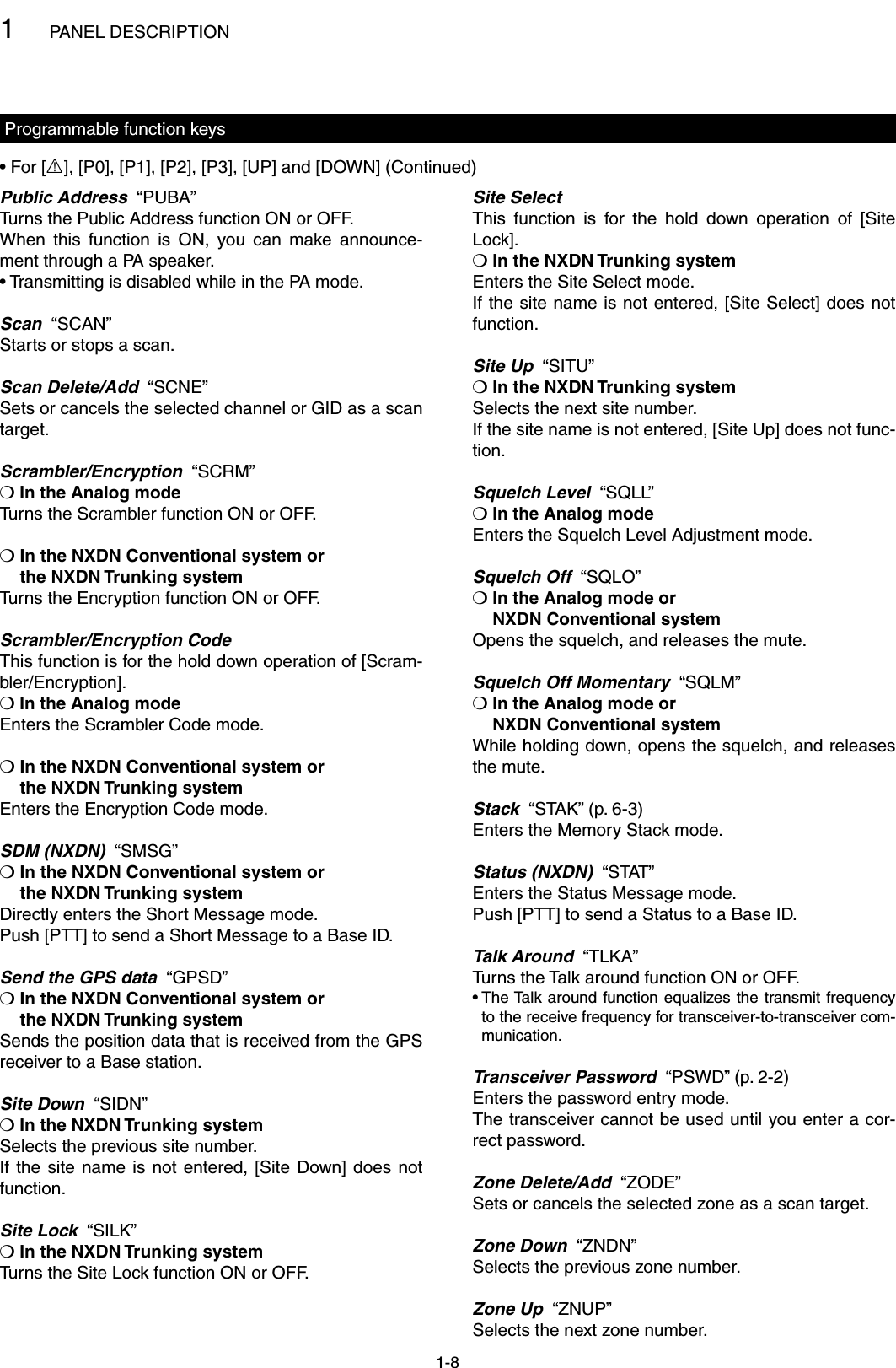 1PANEL DESCRIPTION1-8Programmable function keysPublic Address  “PUBA”Turns the Public Address function ON or OFF.When  this  function  is  ON,  you  can  make  announce-ment through a PA speaker.• Transmitting is disabled while in the PA mode.Scan  “SCAN”Starts or stops a scan.Scan Delete/Add  “SCNE”Sets or cancels the selected channel or GID as a scan target.Scrambler/Encryption  “SCRM”❍ In the Analog modeTurns the Scrambler function ON or OFF.❍  In the NXDN Conventional system or  the NXDN Trunking systemTurns the Encryption function ON or OFF.Scrambler/Encryption CodeThis function is for the hold down operation of [Scram-bler/Encryption].❍ In the Analog modeEnters the Scrambler Code mode.❍  In the NXDN Conventional system or  the NXDN Trunking systemEnters the Encryption Code mode.SDM (NXDN)  “SMSG”❍  In the NXDN Conventional system or  the NXDN Trunking systemDirectly enters the Short Message mode.Push [PTT] to send a Short Message to a Base ID.Send the GPS data  “GPSD”❍  In the NXDN Conventional system or  the NXDN Trunking systemSends the position data that is received from the GPS receiver to a Base station.Site Down  “SIDN”❍ In the NXDN Trunking systemSelects the previous site number.If the site  name  is  not  entered, [Site Down] does  not function.Site Lock  “SILK”❍ In the NXDN Trunking systemTurns the Site Lock function ON or OFF.Site SelectThis  function  is  for  the  hold  down  operation  of  [Site Lock].❍ In the NXDN Trunking systemEnters the Site Select mode.If the site name is not entered, [Site Select] does not function.Site Up  “SITU”❍ In the NXDN Trunking systemSelects the next site number.If the site name is not entered, [Site Up] does not func-tion.Squelch Level  “SQLL”❍ In the Analog modeEnters the Squelch Level Adjustment mode.Squelch Off  “SQLO”❍  In the Analog mode or  NXDN Conventional systemOpens the squelch, and releases the mute.Squelch Off Momentary  “SQLM”❍  In the Analog mode or  NXDN Conventional systemWhile holding down, opens the squelch, and releases the mute.Stack  “STAK” (p. 6-3)Enters the Memory Stack mode.Status (NXDN)  “STAT”Enters the Status Message mode.Push [PTT] to send a Status to a Base ID.Talk Around  “TLKA”Turns the Talk around function ON or OFF.•  The Talk  around function equalizes the transmit frequency to the receive frequency for transceiver-to-transceiver com-munication.Transceiver Password  “PSWD” (p. 2-2)Enters the password entry mode.The transceiver cannot be used until you enter a cor-rect password.Zone Delete/Add  “ZODE”Sets or cancels the selected zone as a scan target.Zone Down  “ZNDN”Selects the previous zone number.Zone Up  “ZNUP”Selects the next zone number.• For [R], [P0], [P1], [P2], [P3], [UP] and [DOWN] (Continued)