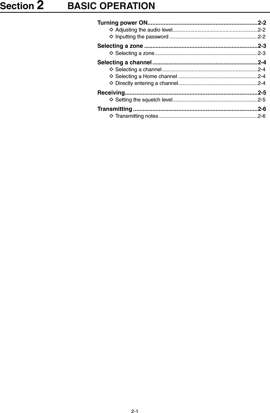 2-1Section 2BASIC OPERATIONTurning power ON ....................................................................2-2Adjusting the audio level D..........................................................2-2Inputting the password D ............................................................2-2Selecting a zone ......................................................................2-3Selecting a zone D ......................................................................2-3Selecting a channel .................................................................2-4Selecting a channel D .................................................................2-4Selecting a Home channel D ......................................................2-4Directly entering a channel D ......................................................2-4Receiving ..................................................................................2-5Setting the squelch level D..........................................................2-5Transmitting .............................................................................2-6Transmitting notes D ...................................................................2-6