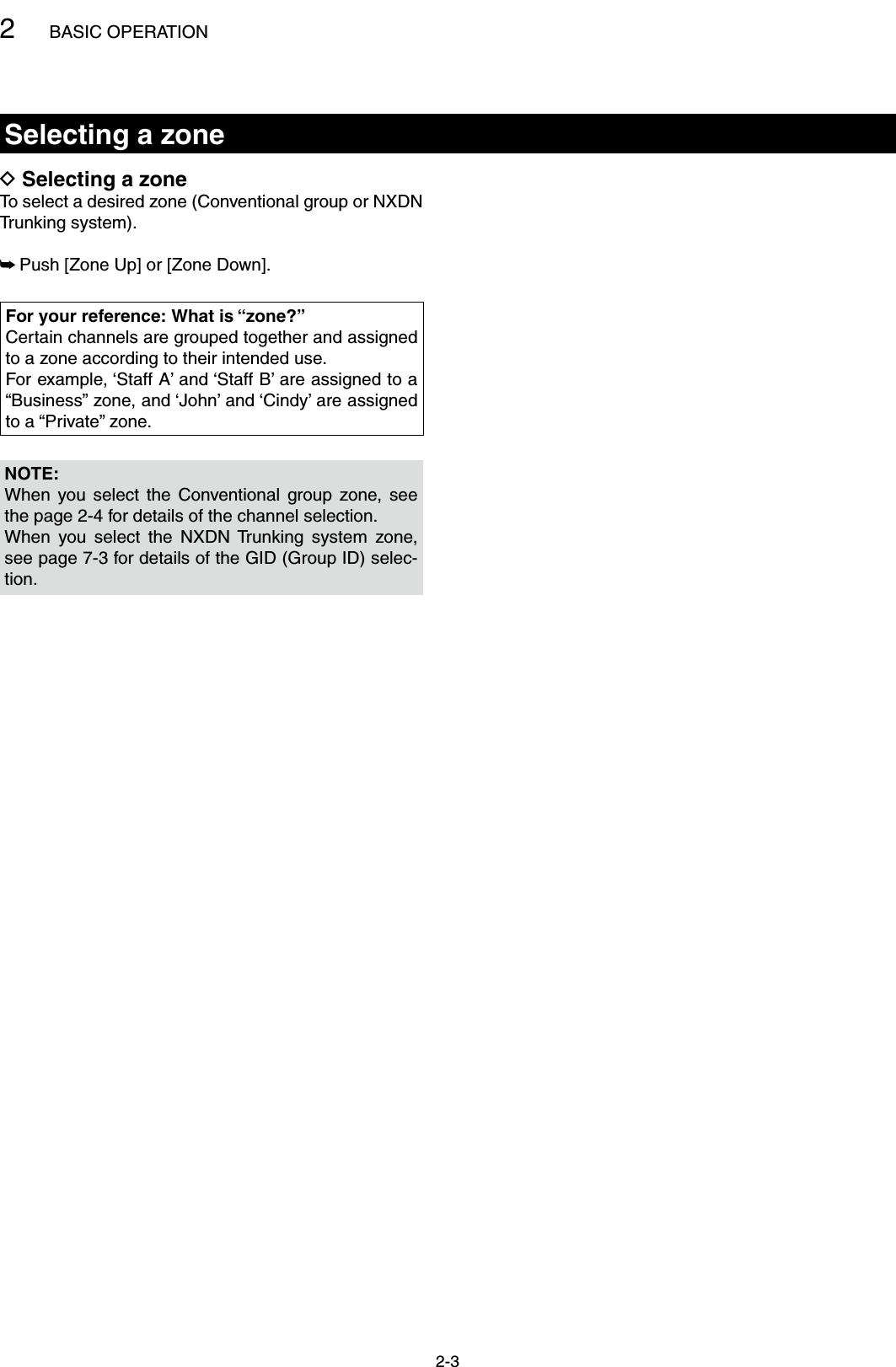 2BASIC OPERATION2-3Selecting a zoneSelecting a zone DTo select a desired zone (Conventional group or NXDN Trunking system).Push [Zone Up] or [Zone Down]. ➥NOTE:When  you  select  the  Conventional group  zone,  see the page 2-4 for details of the channel selection.When  you  select  the  NXDN  Trunking  system  zone, see page 7-3 for details of the GID (Group ID) selec-tion.For your reference: What is “zone?”Certain channels are grouped together and assigned to a zone according to their intended use.For example, ‘Staff A’ and ‘Staff B’ are assigned to a “Business” zone, and ‘John’ and ‘Cindy’ are assigned to a “Private” zone.