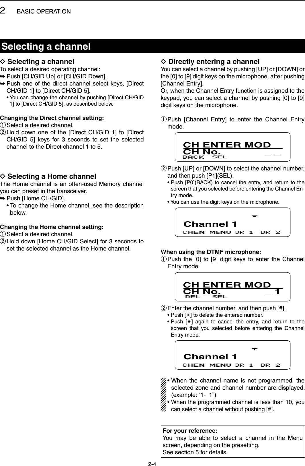 2BASIC OPERATION2-4Selecting a channelSelecting a channel DTo select a desired operating channel:Push [CH/GID Up] or [CH/GID Down]. ➥ Push one  of  the direct channel select  keys,  [Direct  ➥CH/GID 1] to [Direct CH/GID 5].  •  You can change the channel by pushing [Direct CH/GID 1] to [Direct CH/GID 5], as described below.Changing the Direct channel setting:Select a desired channel. q Hold  down  one  of  the  [Direct  CH/GID  1]  to  [Direct  wCH/GID  5]  keys  for  3  seconds  to  set  the  selected channel to the Direct channel 1 to 5.Directly entering a channel DYou can select a channel by pushing [UP] or [DOWN] or the [0] to [9] digit keys on the microphone, after pushing [Channel Entry].Or, when the Channel Entry function is assigned to the keypad, you can select a channel by pushing [0] to [9] digit keys on the microphone. Push  [Channel  Entry]  to  enter  the  Channel  Entry  qmode.CH ENTER MODCH No.              _ _  wPush [UP] or [DOWN] to select the channel number, and then push [P1](SEL).  •  Push [P0](BACK)  to cancel the entry, and  return to the screen that you selected before entering the Channel En-try mode.  •  You can use the digit keys on the microphone.Channel 1When using the DTMF microphone: Push  the  [0]  to  [9]  digit  keys  to  enter  the  Channel  qEntry mode.CH ENTER MODCH No.              _ 1 Enter the channel number, and then push [#]. w  •  Push [M] to delete the entered number.  •  Push  [M]  again  to  cancel  the  entry,  and  return  to  the screen  that  you  selected  before  entering  the  Channel Entry mode.Channel 1•  When  the  channel  name  is  not  programmed, the selected zone and channel number are displayed. (example: “1-  1”)•  When the programmed channel is less than 10, you can select a channel without pushing [#].Selecting a Home channel DThe Home channel is an often-used Memory channel you can preset in the transceiver.Push [Home CH/GID]. ➥  •  To change the Home channel, see the description below.Changing the Home channel setting:Select a desired channel.  q Hold down [Home CH/GID Select] for 3 seconds to  wset the selected channel as the Home channel.For your reference: You  may  be  able  to  select  a  channel  in  the  Menu screen, depending on the presetting.See section 5 for details.